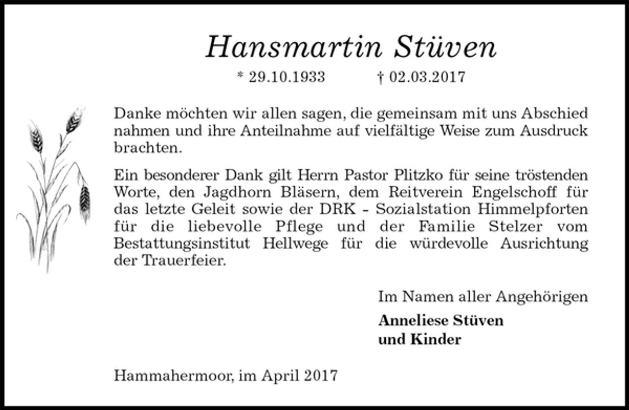 <p>Hansmartin Stüven<br />* 29.10.1933 † 02.03.2017<br />Danke möchten wir allen sagen, die gemeinsam mit uns Abschied<br />nahmen und ihre Anteilnahme auf vielfältige Weise zum Ausdruck<br />brachten.<br />Ein besonderer Dank gilt Herrn Pastor Plitzko für seine tröstenden<br />Worte, den Jagdhorn Bläsern, dem Reitverein Engelschoff für<br />das letzte Geleit sowie der DRK - Sozialstation Himmelpforten<br />für die liebevolle Pflege und der Familie Stelzer vom<br />Bestattungsinstitut Hellwege für die würdevolle Ausrichtung<br />der Trauerfeier.<br />Im Namen aller Angehörigen<br />Anneliese Stüven<br />und Kinder<br />Hammahermoor, im April 2017</p>