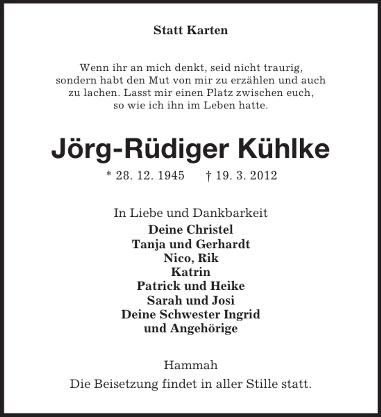 <p>Statt Karten<br />Wenn ihr an mich denkt, seid nicht traurig,<br />sondern habt den Mut von mir zu erzählen und auch<br />zu lachen. Lasst mir einen Platz zwischen euch,<br />so wie ich ihn im Leben hatte.</p><p>Jörg-Rüdiger Kühlke<br />* 28. 12. 1945</p><p>† 19. 3. 2012</p><p>In Liebe und Dankbarkeit<br />Deine Christel<br />Tanja und Gerhardt<br />Nico, Rik<br />Katrin<br />Patrick und Heike<br />Sarah und Josi<br />Deine Schwester Ingrid<br />und Angehörige<br />Hammah<br />Die Beisetzung findet in aller Stille statt.</p>
