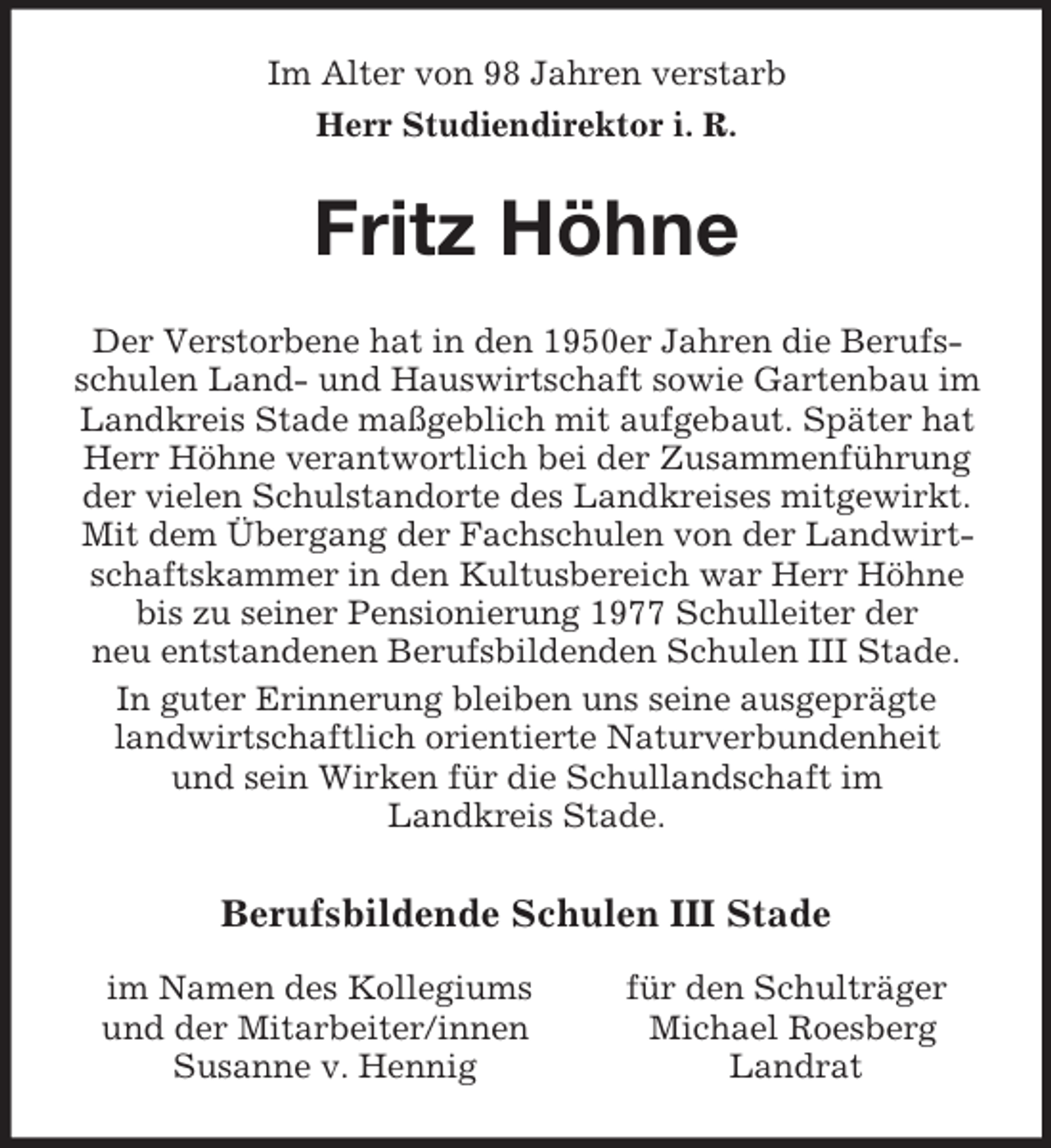 <p>Im Alter von 98 Jahren verstarb<br />Herr Studiendirektor i. R.<br />Fritz Höhne<br />Der Verstorbene hat in den 1950er Jahren die Berufsschulen Land- und Hauswirtschaft sowie Gartenbau im Landkreis Stade maßgeblich mit aufgebaut. Später hat Herr Höhne verantwortlich bei der Zusammenführung der vielen Schulstandorte des Landkreises mitgewirkt.<br />Mit dem Übergang der Fachschulen von der Landwirtschaftskammer in den Kultusbereich war Herr Höhne<br />bis zu seiner Pensionierung 1977 Schulleiter der<br />neu entstandenen Berufsbildenden Schulen III Stade.<br />In guter Erinnerung bleiben uns seine ausgeprägte landwirtschaftlich orientierte Naturverbundenheit<br />und sein Wirken für die Schullandschaft im<br />Landkreis Stade.<br />Berufsbildende Schulen III Stade<br />im Namen des Kollegiums für den Schulträger<br />und der Mitarbeiter/innen Michael Roesberg<br />Susanne v. Hennig Landrat</p>