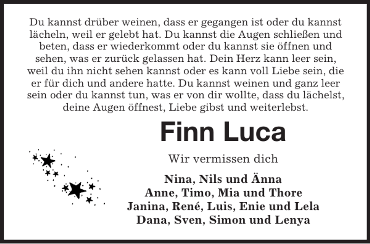 <p>Du kannst drüber weinen, dass er gegangen ist oder du kannst<br />lächeln, weil er gelebt hat. Du kannst die Augen schließen und<br />beten, dass er wiederkommt oder du kannst sie öffnen und<br />sehen, was er zurück gelassen hat. Dein Herz kann leer sein,<br />weil du ihn nicht sehen kannst oder es kann voll Liebe sein, die<br />er für dich und andere hatte. Du kannst weinen und ganz leer<br />sein oder du kannst tun, was er von dir wollte, dass du lächelst,<br />deine Augen öffnest, Liebe gibst und weiterlebst.</p><p>Finn Luca<br />Wir vermissen dich<br />Nina, Nils und Änna<br />Anne, Timo, Mia und Thore<br />Janina, René, Luis, Enie und Lela<br />Dana, Sven, Simon und Lenya</p>