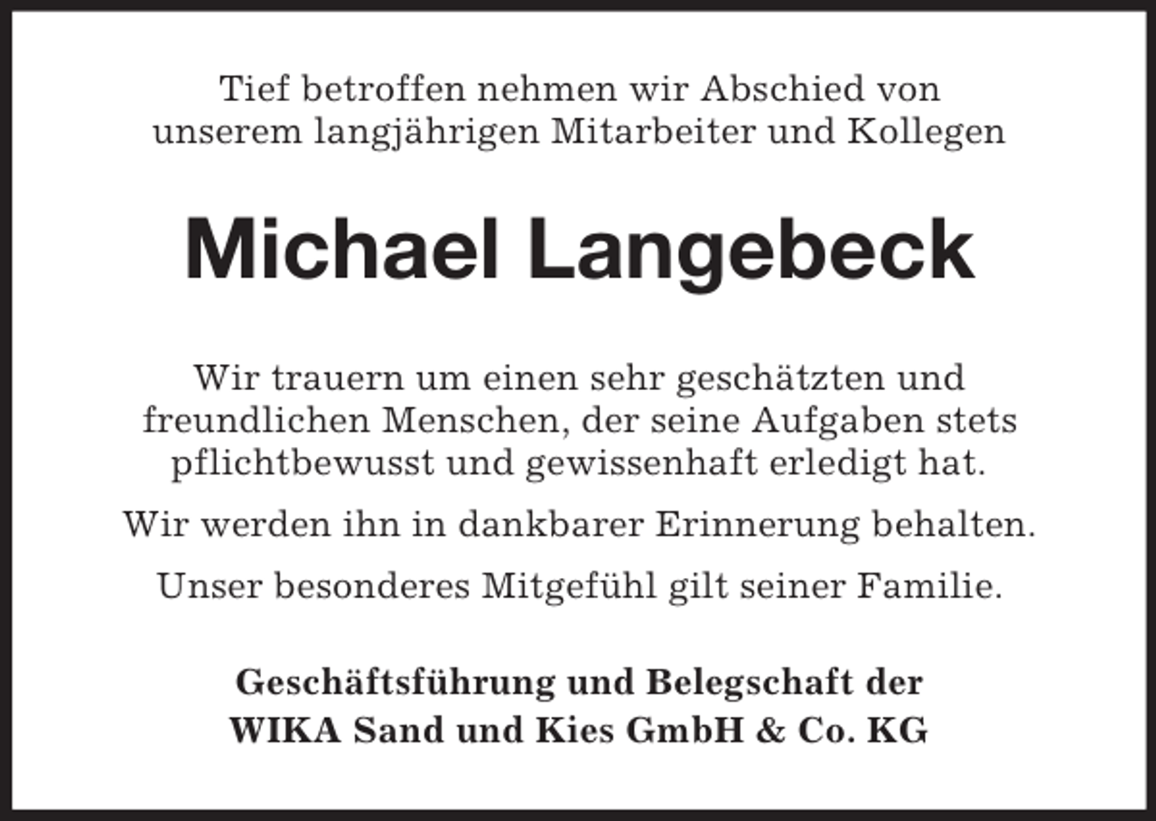 <p>Tief betroffen nehmen wir Abschied von<br />unserem langjährigen Mitarbeiter und Kollegen</p><p>Michael Langebeck<br />Wir trauern um einen sehr geschätzten und<br />freundlichen Menschen, der seine Aufgaben stets<br />pflichtbewusst und gewissenhaft erledigt hat.<br />Wir werden ihn in dankbarer Erinnerung behalten.<br />Unser besonderes Mitgefühl gilt seiner Familie.<br />Geschäftsführung und Belegschaft der<br />WIKA Sand und Kies GmbH &amp; Co. KG</p>