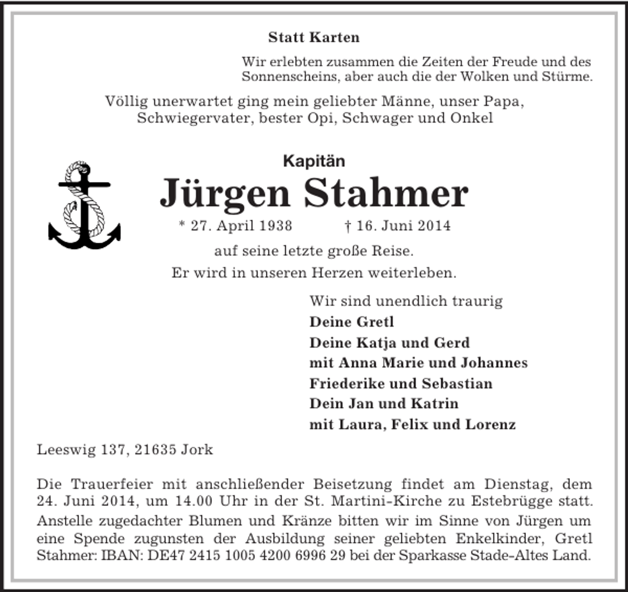 <p>Statt Karten<br />Wir erlebten zusammen die Zeiten der Freude und des<br />Sonnenscheins, aber auch die der Wolken und Stürme.<br />Völlig unerwartet ging mein geliebter Männe, unser Papa,<br />Schwiegervater, bester Opi, Schwager und Onkel<br />Kapitän</p><p>Jürgen Stahmer<br />* 27. April 1938 † 16. Juni 2014<br />auf seine letzte große Reise.<br />Er wird in unseren Herzen weiterleben.<br />Wir sind unendlich traurig<br />Deine Gretl<br />Deine Katja und Gerd<br />mit Anna Marie und Johannes<br />Friederike und Sebastian<br />Dein Jan und Katrin<br />mit Laura, Felix und Lorenz<br />Leeswig 137, 21635 Jork</p><p>Die Trauerfeier mit anschließender Beisetzung findet am Dienstag, dem<br />24. Juni 2014, um 14.00 Uhr in der St. Martini-Kirche zu Estebrügge statt.<br />Anstelle zugedachter Blumen und Kränze bitten wir im Sinne von Jürgen um<br />eine Spende zugunsten der Ausbildung seiner geliebten Enkelkinder, Gretl<br />Stahmer: IBAN: DE47 2415 1005 4200 6996 29 bei der Sparkasse Stade-Altes Land.</p>