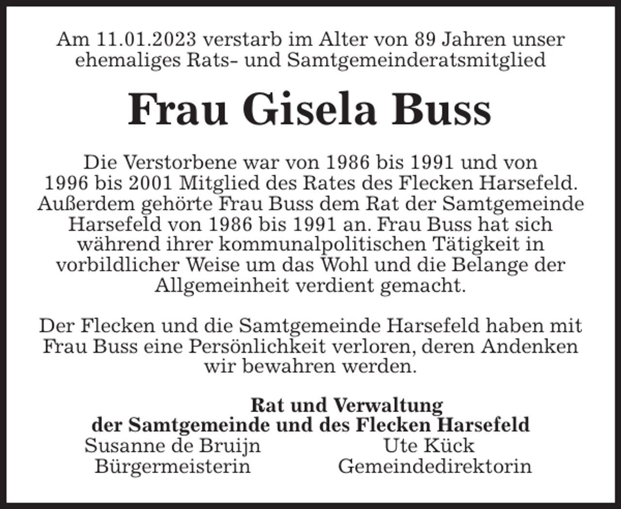 <p>Am 11.01.2023 verstarb im Alter von 89 Jahren unser ehemaliges Rats- und Samtgemeinderatsmitglied<br />Frau Gisela Buss<br />Die Verstorbene war von 1986 bis 1991 und von<br />1996 bis 2001 Mitglied des Rates des Flecken Harsefeld. Außerdem gehörte Frau Buss dem Rat der Samtgemeinde Harsefeld von 1986 bis 1991 an. Frau Buss hat sich<br />während ihrer kommunalpolitischen Tätigkeit in<br />vorbildlicher Weise um das Wohl und die Belange der<br />Allgemeinheit verdient gemacht.</p><p>Der Flecken und die Samtgemeinde Harsefeld haben mit Frau Buss eine Persönlichkeit verloren, deren Andenken wir bewahren werden.<br />Rat und Verwaltung<br />der Samtgemeinde und des Flecken Harsefeld<br />Susanne de Bruijn Ute Kück<br />Bürgermeisterin Gemeindedirektorin</p>