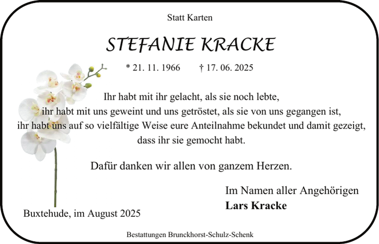 <p>Statt Karten</p><p>STEFANIE KRACKE<br />* 21. 11. 1966</p><p>† 17. 06. 2025</p><p>Ihr habt mit ihr gelacht, als sie noch lebte,<br />ihr habt mit uns geweint und uns getröstet, als sie von uns gegangen ist,<br />ihr habt uns auf so vielfältige Weise eure Anteilnahme bekundet und damit gezeigt,<br />dass ihr sie gemocht habt.</p><p>Dafür danken wir allen von ganzem Herzen.</p><p>Buxtehude, im August 2025</p><p>Im Namen aller Angehörigen<br />Lars Kracke</p><p>Bestattungen Brunckhorst-Schulz-Schenk</p>