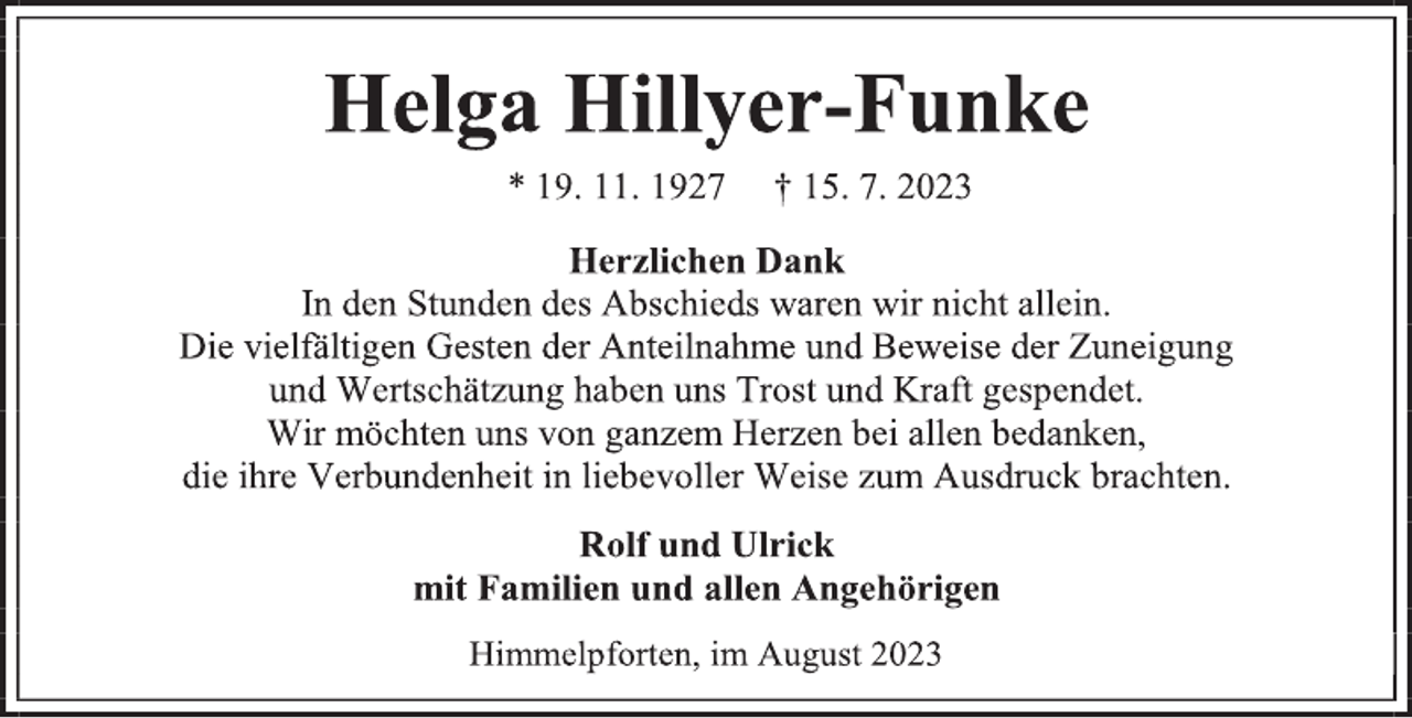 <p>Helga Hillyer-Funke<br />* 19. 11. 1927 † 15. 7. 2023<br />Herzlichen Dank<br />In den Stunden des Abschieds waren wir nicht allein.<br />Die vielfältigen Gesten der Anteilnahme und Beweise der Zuneigung<br />und Wertschätzung haben uns Trost und Kraft gespendet.<br />Wir möchten uns von ganzem Herzen bei allen bedanken,<br />die ihre Verbundenheit in liebevoller Weise zum Ausdruck brachten.<br />Rolf und Ulrick<br />mit Familien und allen Angehörigen<br />Himmelpforten, im August 2023</p>