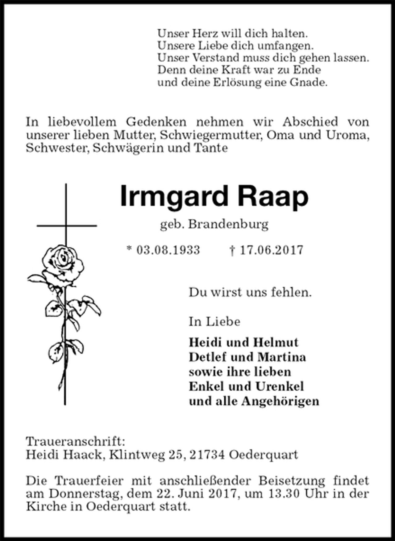<p>Unser Herz will dich halten.<br />Unsere Liebe dich umfangen.<br />Unser Verstand muss dich gehen lassen.<br />Denn deine Kraft war zu Ende<br />und deine Erlösung eine Gnade.<br />In liebevollem Gedenken nehmen wir Abschied von<br />unserer lieben Mutter, Schwiegermutter, Oma und Uroma, Schwester, Schwägerin und Tante<br />Irmgard Raap<br />geb. Brandenburg<br />* 03.08.1933 † 17.06.2017<br />Du wirst uns fehlen.</p><p>In Liebe<br />Heidi und Helmut<br />Detlef und Martina<br />sowie ihre lieben<br />Enkel und Urenkel<br />und alle Angehörigen<br />Traueranschrift:<br />Heidi Haack, Klintweg 25, 21734 Oederquart</p><p>Die Trauerfeier mit anschließender Beisetzung findet am Donnerstag, dem 22. Juni 2017, um 13.30 Uhr in der Kirche in Oederquart statt.</p>