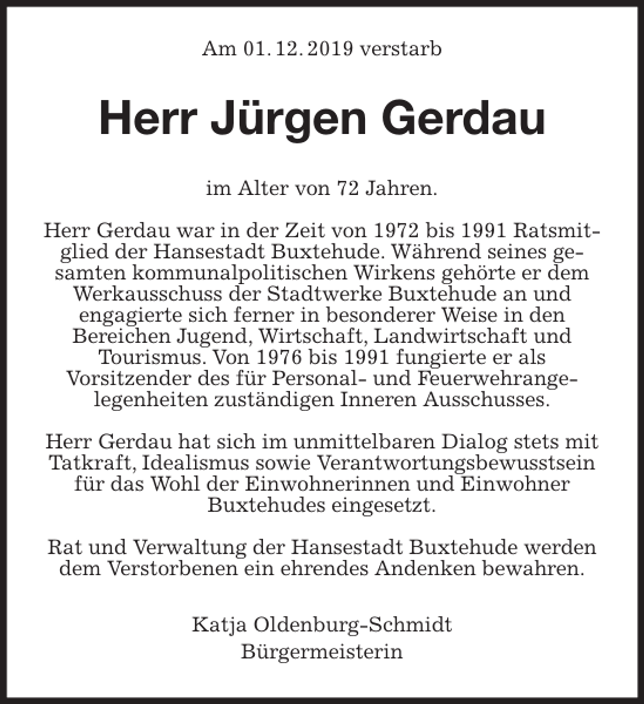 <p>Am 01. 12. 2019 verstarb<br />Herr Jürgen Gerdau<br />im Alter von 72 Jahren.</p>
<p>Herr Gerdau war in der Zeit von 1972 bis 1991 Ratsmitglied der Hansestadt Buxtehude. Während seines gesamten kommunalpolitischen Wirkens gehörte er dem Werkausschuss der Stadtwerke Buxtehude an und<br />engagierte sich ferner in besonderer Weise in den<br />Bereichen Jugend, Wirtschaft, Landwirtschaft und<br />Tourismus. Von 1976 bis 1991 fungierte er als<br />Vorsitzender des für Personal- und Feuerwehrange-<br />legenheiten zuständigen Inneren Ausschusses.</p>
<p>Herr Gerdau hat sich im unmittelbaren Dialog stets mit Tatkraft, Idealismus sowie Verantwortungsbewusstsein<br />für das Wohl der Einwohnerinnen und Einwohner<br />Buxtehudes eingesetzt.</p>
<p>Rat und Verwaltung der Hansestadt Buxtehude werden dem Verstorbenen ein ehrendes Andenken bewahren.<br />Katja Oldenburg-Schmidt<br />Bürgermeisterin</p>
