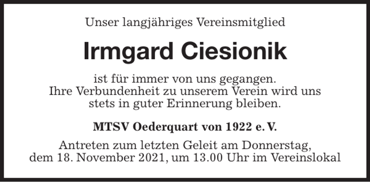 <p>Unser langjähriges Vereinsmitglied<br />Irmgard Ciesionik<br />MTSV Oederquart von 1922 e. V.<br />Antreten zum letzten Geleit am Donnerstag,<br />dem 18. November 2021, um 13.00 Uhr im Vereinslokal<br />ist für immer von uns gegangen.<br />Ihre Verbundenheit zu unserem Verein wird uns<br />stets in guter Erinnerung bleiben.</p>