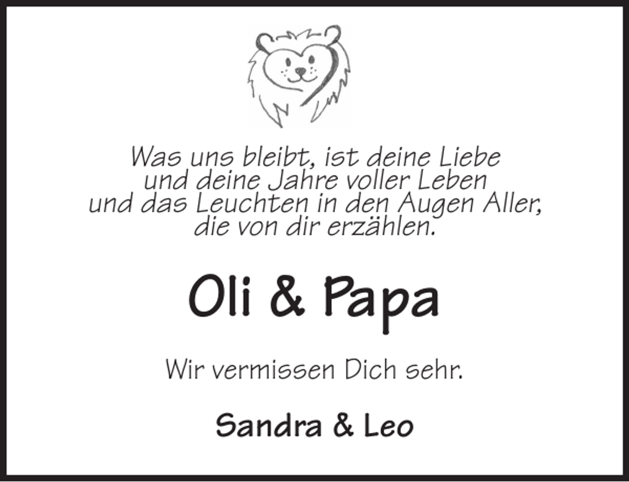 <p>Was uns bleibt, ist deine Liebe<br />und deine Jahre voller Leben<br />und das Leuchten in den Augen Aller,<br />die von dir erzählen.<br />Oli &amp; Papa<br />Wir vermissen Dich sehr.<br />Sandra &amp; Leo</p>