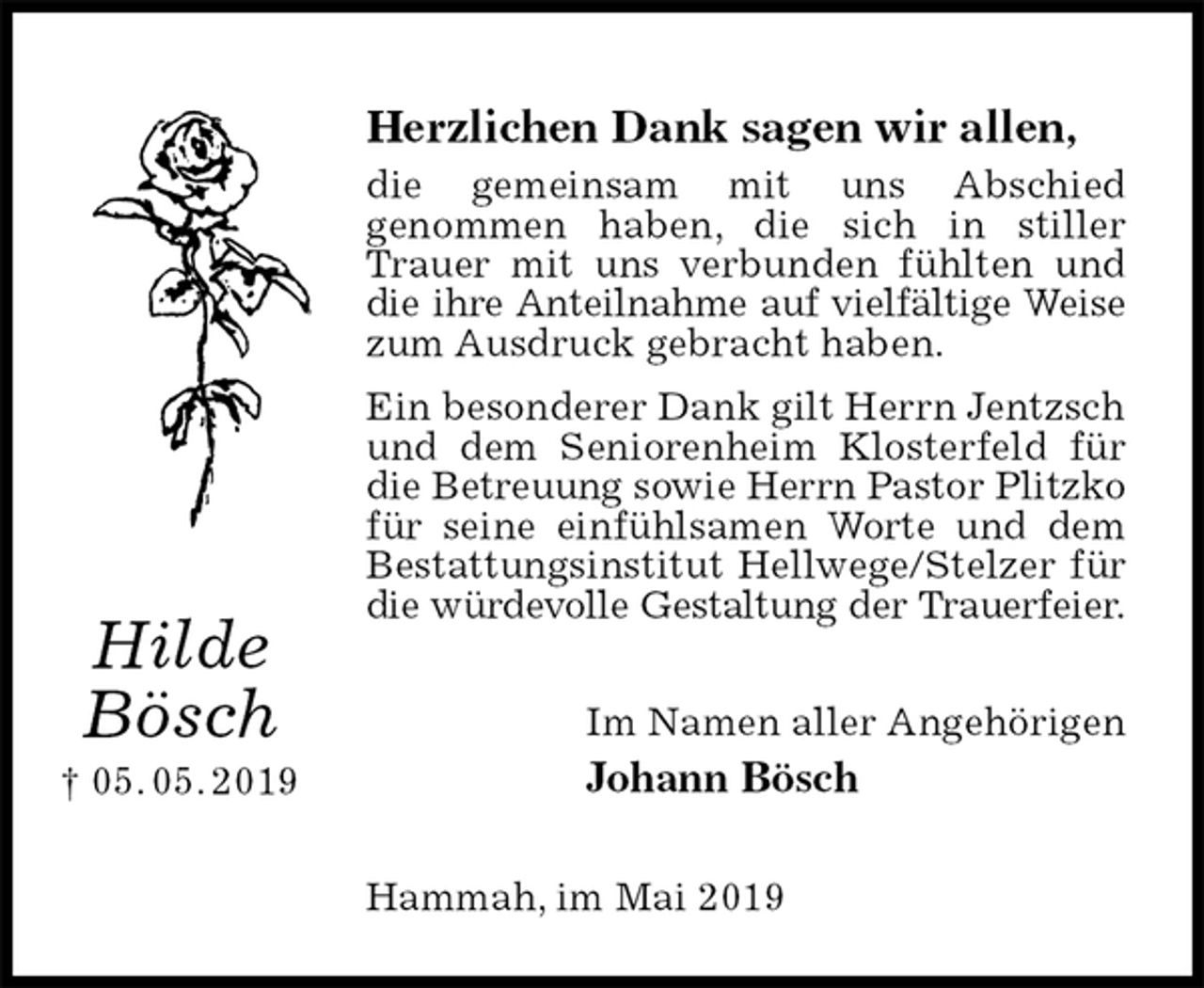 <p>Herzlichen Dank sagen wir allen,<br />die gemeinsam mit uns Abschied<br />genommen haben, die sich in stiller Trauer mit uns verbunden fühlten und die ihre Anteilnahme auf vielfältige Weise<br />zum Ausdruck gebracht haben.<br />Ein besonderer Dank gilt Herrn Jentzsch<br />und dem Seniorenheim Klosterfeld für die Betreuung sowie Herrn Pastor Plitzko<br />für seine einfühlsamen Worte und dem Bestattungsinstitut Hellwege/Stelzer für die würdevolle Gestaltung der Trauerfeier.<br />Im Namen aller Angehörigen<br />Johann Bösch<br />Hammah, im Mai 2019<br />Hilde Bösch<br />† 05. 05. 2019</p>