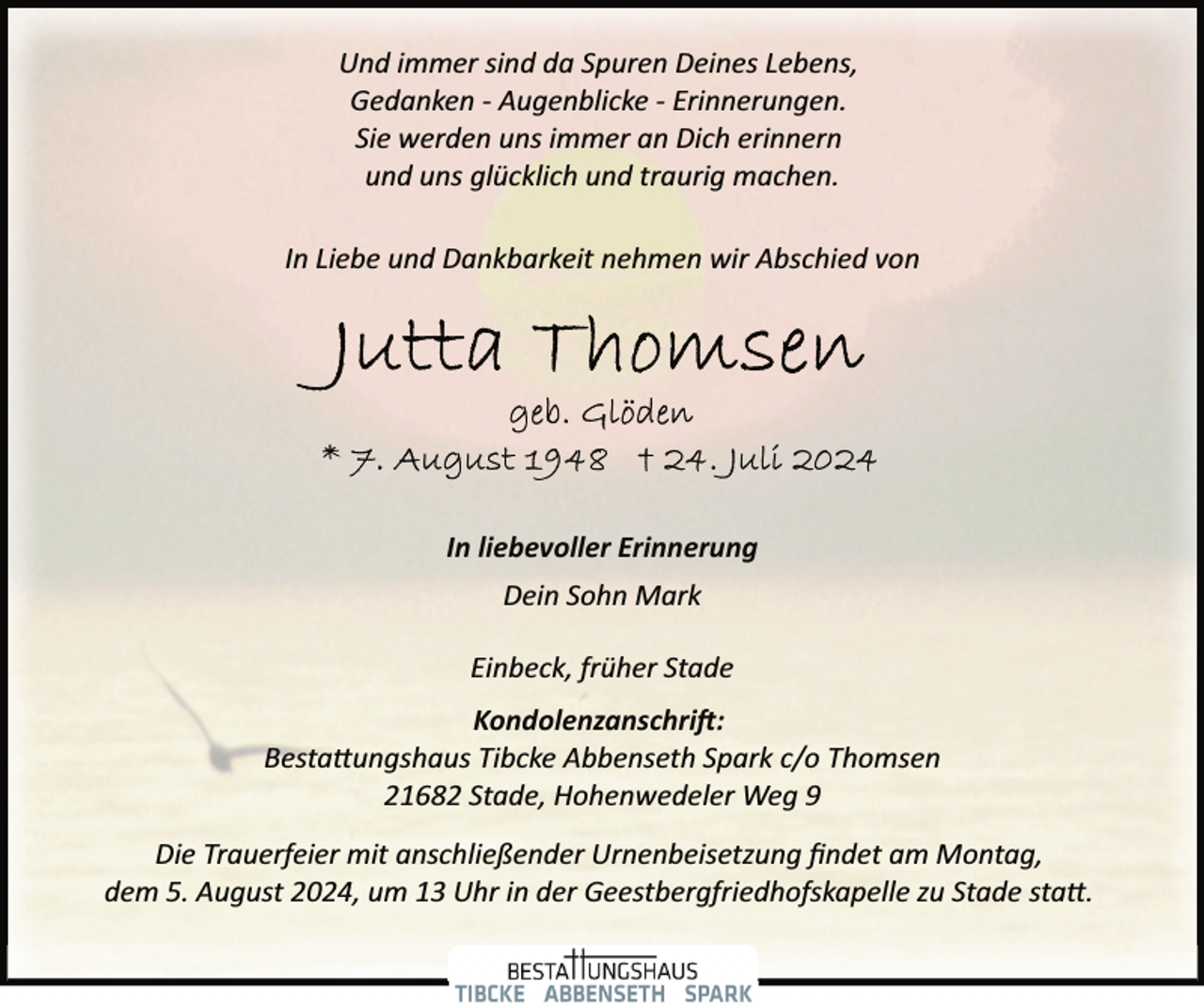 <p>Und immer sind da Spuren Deines Lebens,<br />Gedanken ­ Augenblicke ­ Erinnerungen.<br />Sie werden uns immer an Dich erinnern<br />und uns glücklich und traurig machen.<br />In Liebe und Dankbarkeit nehmen wir Abschied von</p>
<p>In liebevoller Erinnerung<br />Dein Sohn Mark<br />Einbeck, früher Stade<br />Kondolenzanschri�:<br />Besta�ungshaus Tibcke Abbenseth Spark c/o Thomsen<br />21682 Stade, Hohenwedeler Weg 9<br />Die Trauerfeier mit anschließender Urnenbeisetzung ﬁndet am Montag,<br />dem 5. August 2024, um 13 Uhr in der Geestbergfriedhofskapelle zu Stade sta�.</p>