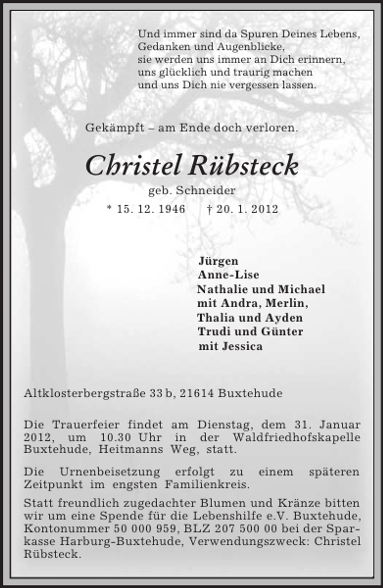 <p>Und immer sind da Spuren Deines Lebens,<br />Gedanken und Augenblicke,<br />sie werden uns immer an Dich erinnern,<br />uns glücklich und traurig machen<br />und uns Dich nie vergessen lassen.<br />Gekämpft – am Ende doch verloren.<br />Christel Rübsteck<br />geb. Schneider<br />* 15. 12. 1946 † 20. 1. 2012<br />Jürgen<br />Anne-Lise<br />Nathalie und Michael<br />mit Andra, Merlin,<br />Thalia und Ayden<br />Trudi und Günter<br />mit Jessica</p><p>Altklosterbergstraße 33 b, 21614 Buxtehude</p><p>Die Trauerfeier findet am Dienstag, dem 31. Januar 2012, um 10.30 Uhr in der Waldfriedhofskapelle<br />Buxtehude, Heitmanns Weg, statt.<br />Die Urnenbeisetzung erfolgt zu einem späteren<br />Zeitpunkt im engsten Familienkreis.<br />Statt freundlich zugedachter Blumen und Kränze bitten wir um eine Spende für die Lebenshilfe e.V. Buxtehude, Kontonummer 50 000 959, BLZ 207 500 00 bei der Sparkasse Harburg-Buxtehude, Verwendungszweck: Christel Rübsteck.</p>