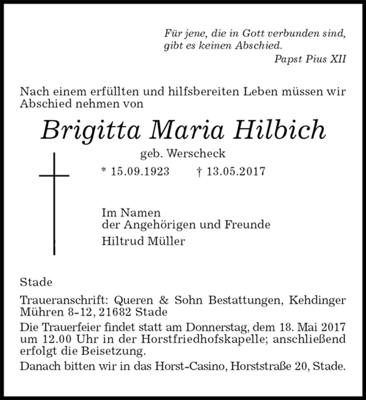 <p>Für jene, die in Gott verbunden sind,<br />gibt es keinen Abschied.<br />Papst Pius XII<br />Nach einem erfüllten und hilfsbereiten Leben müssen wir Abschied nehmen von<br />Brigitta Maria Hilbich<br />geb. Werscheck<br />* 15.09.1923 † 13.05.2017<br />Im Namen<br />der Angehörigen und Freunde<br />Hiltrud Müller<br />Stade<br />Traueranschrift: Queren &amp; Sohn Bestattungen, Kehdinger Mühren 8-12, 21682 Stade<br />Die Trauerfeier findet statt am Donnerstag, dem 18. Mai 2017<br />um 12.00 Uhr in der Horstfriedhofskapelle; anschließend erfolgt die Beisetzung.<br />Danach bitten wir in das Horst-Casino, Horststraße 20, Stade.</p>