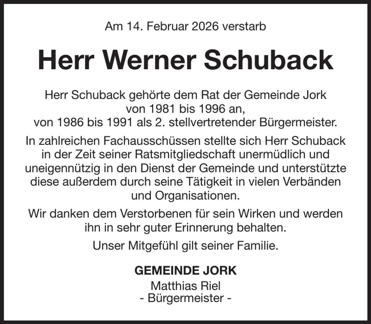 <p>Am 14. Februar 2026 verstarb<br />Herr Werner Schuback<br />Herr Schuback gehörte dem Rat der Gemeinde Jork<br />von 1981 bis 1996 an,<br />von 1986 bis 1991 als 2. stellvertretender Bürgermeister.<br />In zahlreichen Fachausschüssen stellte sich Herr Schuback in der Zeit seiner Ratsmitgliedschaft unermüdlich und<br />uneigennützig in den Dienst der Gemeinde und unterstützte diese außerdem durch seine Tätigkeit in vielen Verbänden und Organisationen.<br />Wir danken dem Verstorbenen für sein Wirken und werden ihn in sehr guter Erinnerung behalten.<br />Unser Mitgefühl gilt seiner Familie.<br />GEMEINDE JORK<br />Matthias Riel<br />- Bürgermeister -</p>