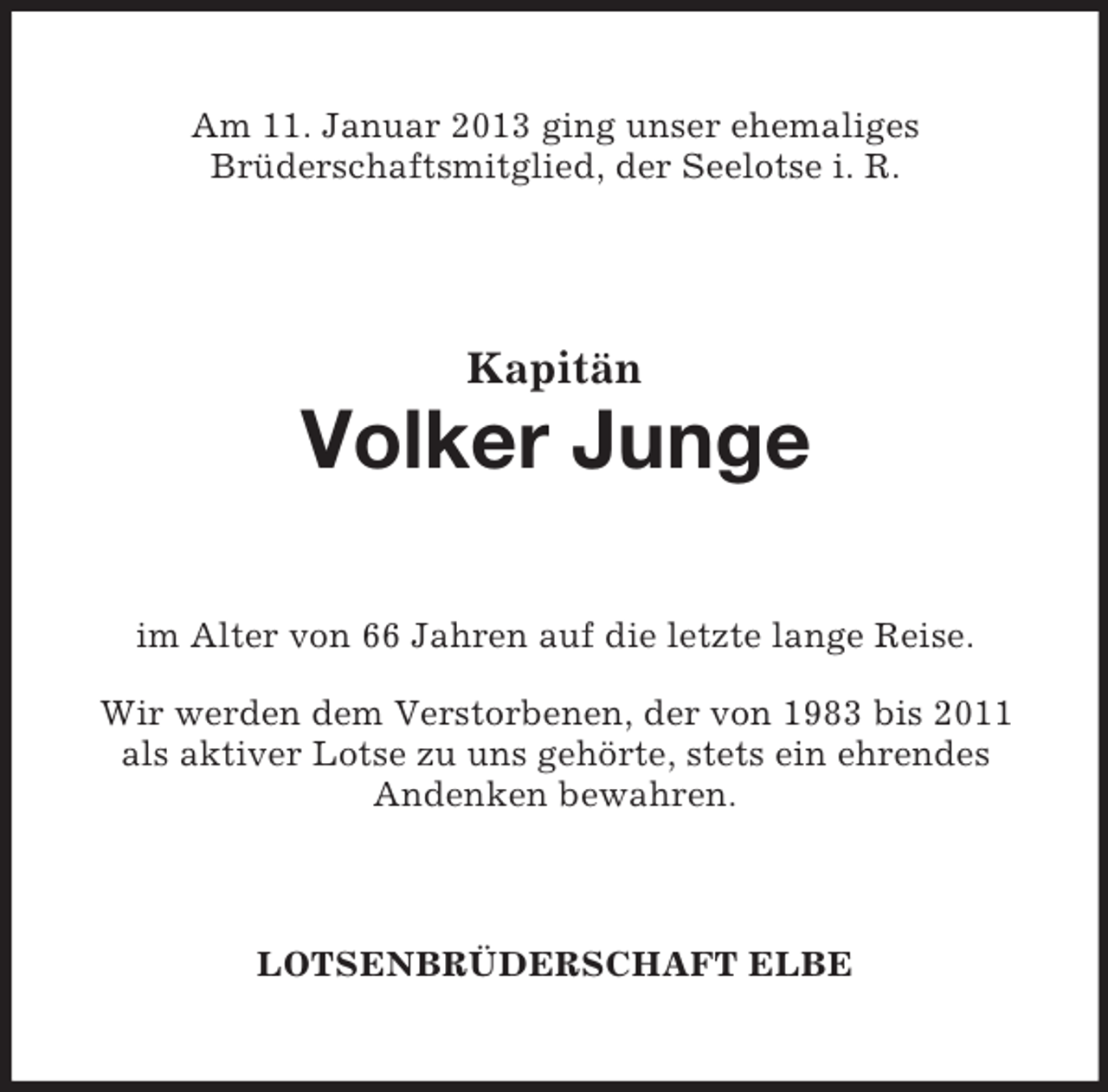 <p>Am 11. Januar 2013 ging unser ehemaliges<br />Brüderschaftsmitglied, der Seelotse i. R.</p><p>Kapitän</p><p>Volker Junge<br />im Alter von 66 Jahren auf die letzte lange Reise.<br />Wir werden dem Verstorbenen, der von 1983 bis 2011<br />als aktiver Lotse zu uns gehörte, stets ein ehrendes<br />Andenken bewahren.</p><p>LOTSENBRÜDERSCHAFT ELBE</p>