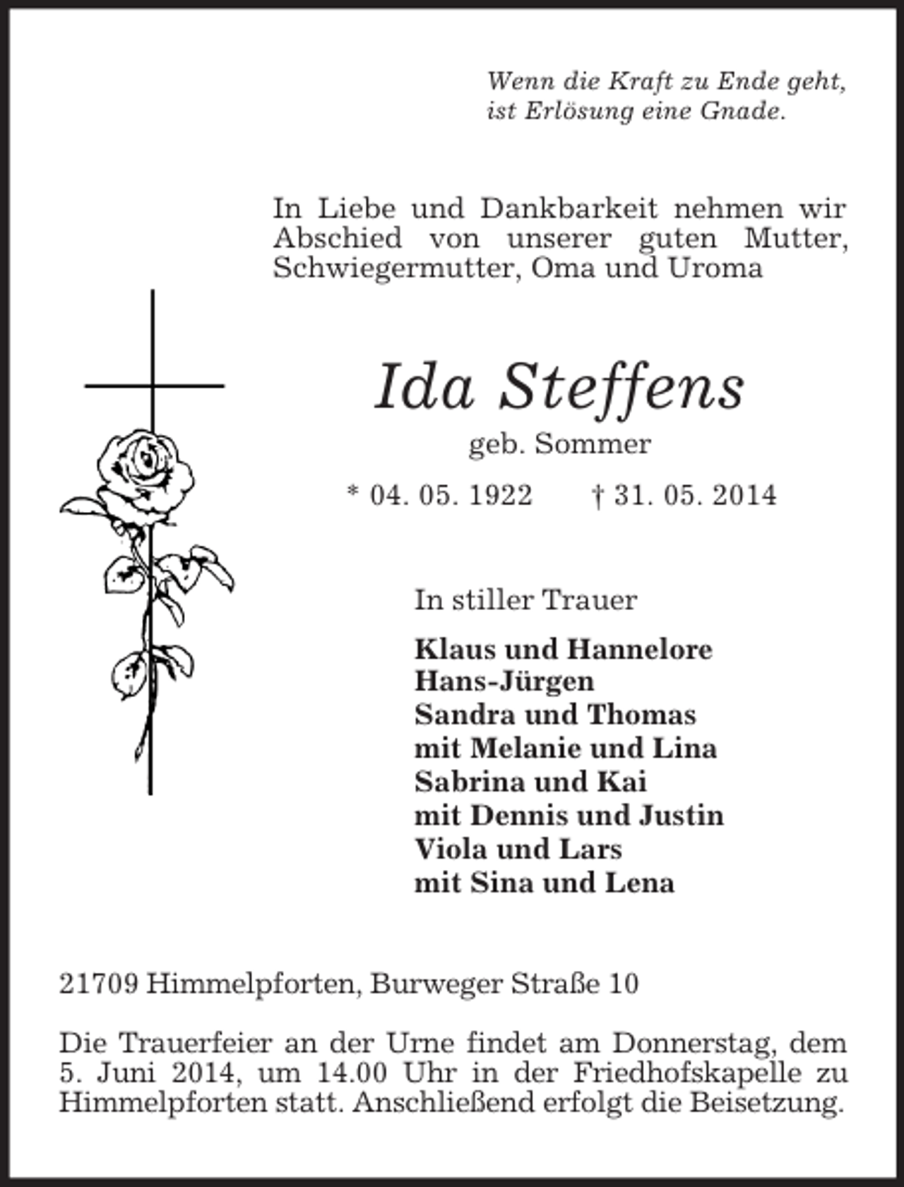 <p>Wenn die Kraft zu Ende geht,<br />ist Erlösung eine Gnade.<br />In Liebe und Dankbarkeit nehmen wir Abschied von unserer guten Mutter, Schwiegermutter, Oma und Uroma<br />Ida Steffens<br />geb. Sommer<br />* 04. 05. 1922 † 31. 05. 2014<br />In stiller Trauer<br />Klaus und Hannelore<br />Hans-Jürgen<br />Sandra und Thomas<br />mit Melanie und Lina<br />Sabrina und Kai<br />mit Dennis und Justin<br />Viola und Lars<br />mit Sina und Lena<br />21709 Himmelpforten, Burweger Straße 10</p><p>Die Trauerfeier an der Urne findet am Donnerstag, dem<br />5. Juni 2014, um 14.00 Uhr in der Friedhofskapelle zu Himmelpforten statt. Anschließend erfolgt die Beisetzung.</p>