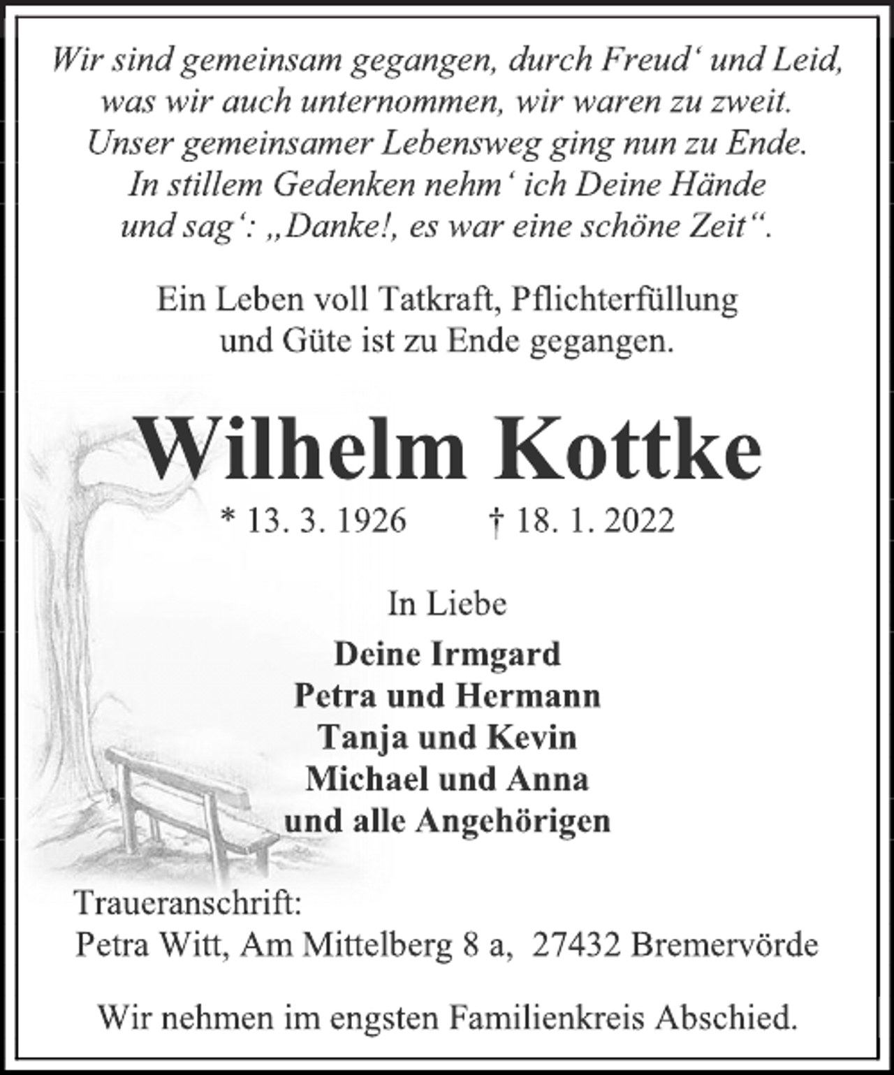 <p>Wir sind gemeinsam gegangen, durch Freud' und Leid,<br />was wir auch unternommen, wir waren zu zweit.<br />Unser gemeinsamer Lebensweg ging nun zu Ende.<br />In stillem Gedenken nehm' ich Deine Hände<br />und sag': „Danke!, es war eine schöne Zeit“.<br />Ein Leben voll Tatkraft, Pflichterfüllung<br />und Güte ist zu Ende gegangen.<br />Wilhelm Kottke<br />* 13. 3. 1926 † 18. 1. 2022<br />In Liebe<br />Deine Irmgard<br />Petra und Hermann<br />Tanja und Kevin<br />Michael und Anna<br />und alle Angehörigen<br />Traueranschrift:<br />Petra Witt, Am Mittelberg 8 a, 27432 Bremervörde<br />Wir nehmen im engsten Familienkreis Abschied.</p>