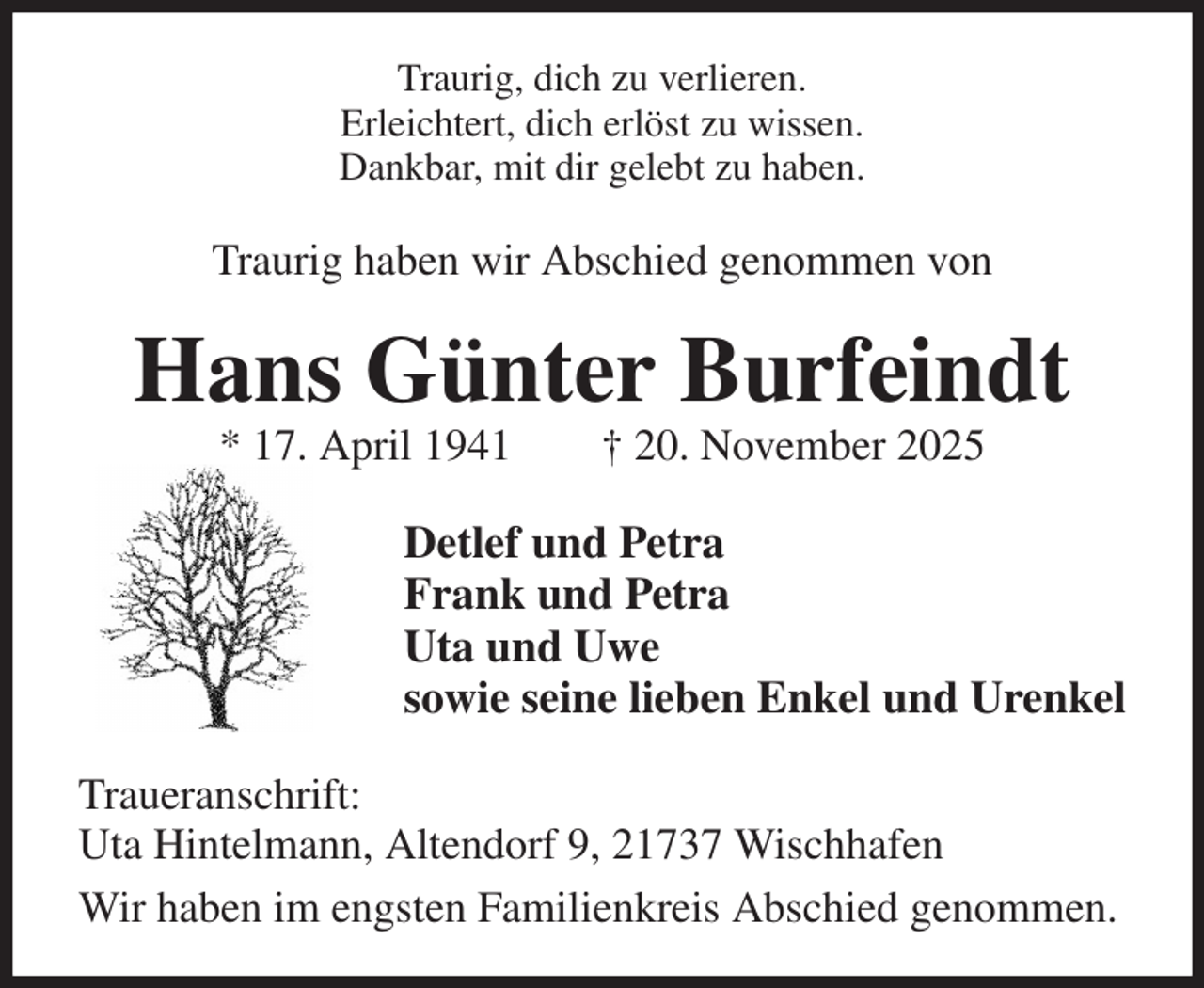 <p>Traurig, dich zu verlieren.<br />Erleichtert, dich erlöst zu wissen.<br />Dankbar, mit dir gelebt zu haben.<br />Traurig haben wir Abschied genommen von<br />Hans Günter Burfeindt<br />* 17. April 1941 † 20. November 2025<br />Detlef und Petra<br />Frank und Petra<br />Uta und Uwe<br />sowie seine lieben Enkel und Urenkel<br />Traueranschrift:<br />Uta Hintelmann, Altendorf 9, 21737 Wischhafen<br />Wir haben im engsten Familienkreis Abschied genommen.</p>