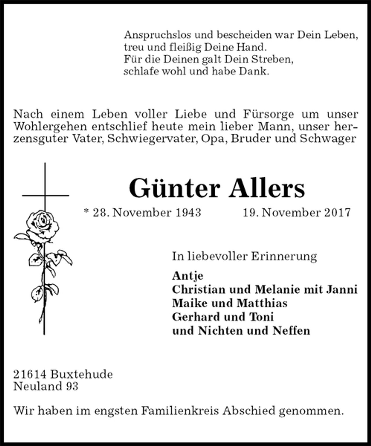 <p>Anspruchslos und bescheiden war Dein Leben,<br />treu und fleißig Deine Hand.<br />Für die Deinen galt Dein Streben,<br />schlafe wohl und habe Dank.<br />Nach einem Leben voller Liebe und Fürsorge um unser Wohlergehen entschlief heute mein lieber Mann, unser herzensguter Vater, Schwiegervater, Opa, Bruder und Schwager<br />Günter Allers<br />* 28. November 1943 19. November 2017<br />In liebevoller Erinnerung<br />Antje<br />Christian und Melanie mit Janni<br />Maike und Matthias<br />Gerhard und Toni<br />und Nichten und Neffen<br />21614 Buxtehude<br />Neuland 93</p><p>Wir haben im engsten Familienkreis Abschied genommen.</p>