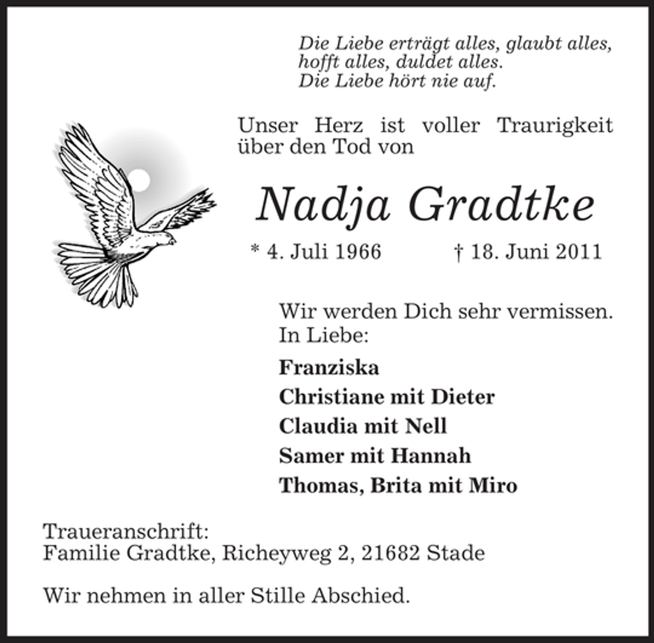 <p>Die Liebe erträgt alles, glaubt alles, hofft alles, duldet alles. Die Liebe hört nie auf.</p><p>Unser Herz ist voller Traurigkeit über den Tod von</p><p>Nadja Gradtke<br />* 4. Juli 1966 † 18. Juni 2011 Wir werden Dich sehr vermissen. In Liebe: Franziska Christiane mit Dieter Claudia mit Nell Samer mit Hannah Thomas, Brita mit Miro Traueranschrift: Familie Gradtke, Richeyweg 2, 21682 Stade Wir nehmen in aller Stille Abschied.</p>
