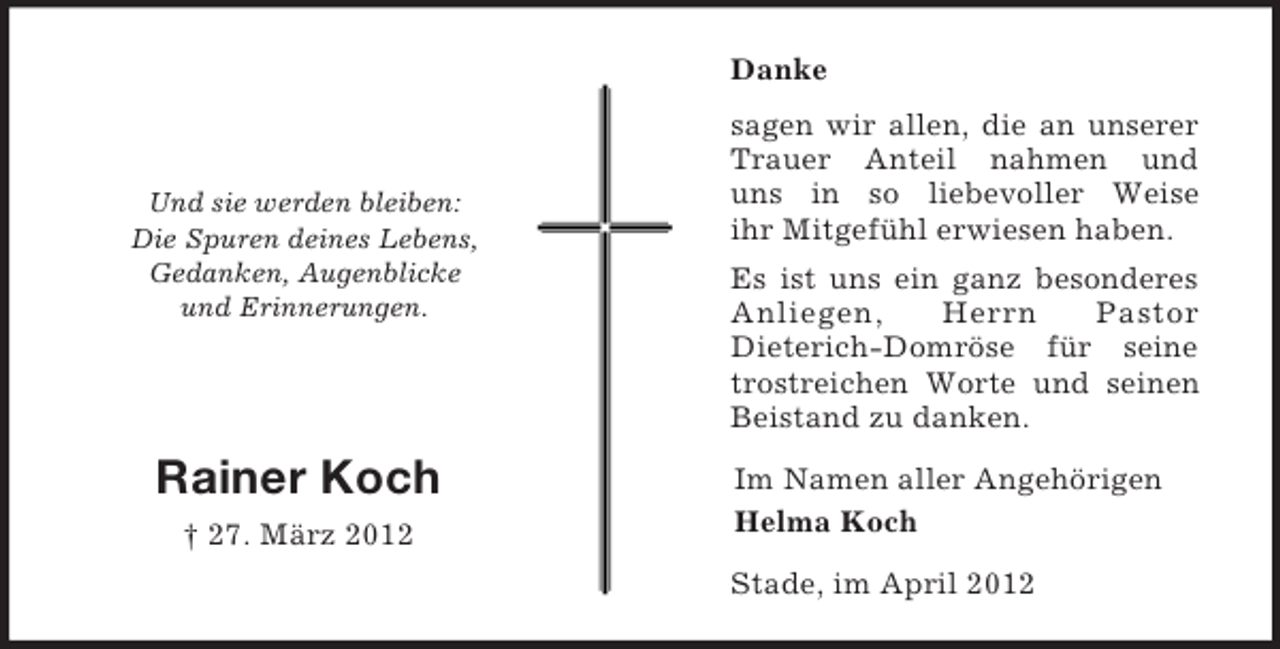 <p>Danke</p><p>Und sie werden bleiben:<br />Die Spuren deines Lebens,<br />Gedanken, Augenblicke<br />und Erinnerungen.</p><p>Rainer Koch<br />† 27. März 2012</p><p>sagen wir allen, die an unserer<br />Trauer Anteil nahmen und<br />uns in so liebevoller Weise<br />ihr Mitgefühl erwiesen haben.<br />Es ist uns ein ganz besonderes<br />Anliegen,<br />Herrn<br />Pastor<br />Dieterich-Domröse für seine<br />trostreichen Worte und seinen<br />Beistand zu danken.<br />Im Namen aller Angehörigen<br />Helma Koch<br />Stade, im April 2012</p>