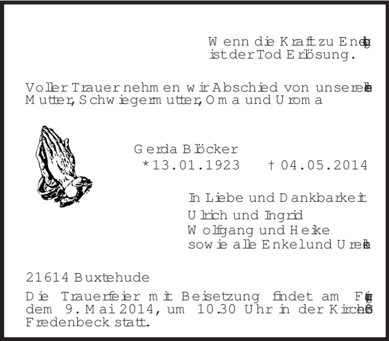 <p>Wenn die Kraft zu Ende geht,<br />ist der Tod Erlösung.<br />Voller Trauer nehmen wir Abschied von unserer lieben Mutter, Schwiegermutter, Oma und Uroma<br />Gerda Blöcker<br />* 13. 01. 1923 † 04. 05. 2014<br />In Liebe und Dankbarkeit<br />Ulrich und Ingrid<br />Wolfgang und Heike<br />sowie alle Enkel und Urenkel<br />21614 Buxtehude<br />Die Trauerfeier mit Beisetzung findet am Freitag,<br />dem 9. Mai 2014, um 10.30 Uhr in der Kirche Groß<br />Fredenbeck statt.</p>