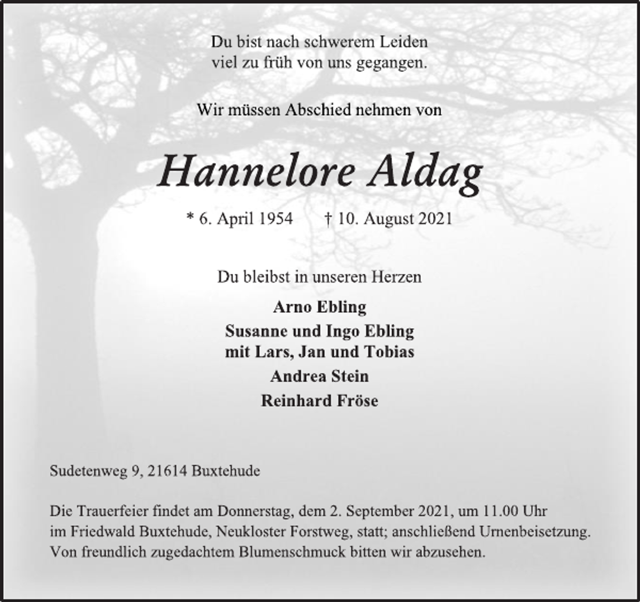 <p>Du bist nach schwerem Leiden<br />viel zu früh von uns gegangen.<br />Wir müssen Abschied nehmen von<br />Hannelore Aldag<br />* 6. April 1954 † 10. August 2021<br />Du bleibst in unseren Herzen<br />Arno Ebling<br />Susanne und Ingo Ebling<br />mit Lars, Jan und Tobias<br />Andrea Stein<br />Reinhard Fröse<br />Sudetenweg 9, 21614 Buxtehude<br />Die Trauerfeier findet am Donnerstag, dem 2. September 2021, um 11.00 Uhr<br />im Friedwald Buxtehude, Neukloster Forstweg, statt; anschließend Urnenbeisetzung.<br />Von freundlich zugedachtem Blumenschmuck bitten wir abzusehen.</p>