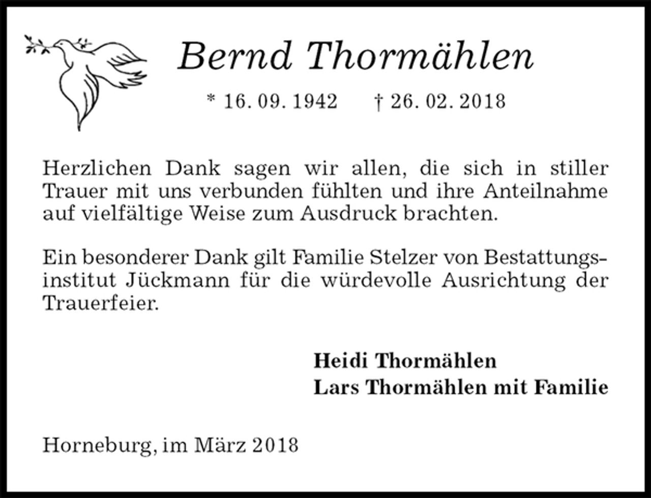 <p>Bernd Thormählen<br />* 16. 09. 1942 † 26. 02. 2018<br />Herzlichen Dank sagen wir allen, die sich in stiller Trauer mit uns verbunden fühlten und ihre Anteilnahme auf vielfältige Weise zum Ausdruck brachten.<br />Ein besonderer Dank gilt Familie Stelzer von Bestattungsinstitut Jückmann für die würdevolle Ausrichtung der Trauerfeier.<br />Heidi Thormählen<br />Lars Thormählen mit Familie<br />Horneburg, im März 2018</p>