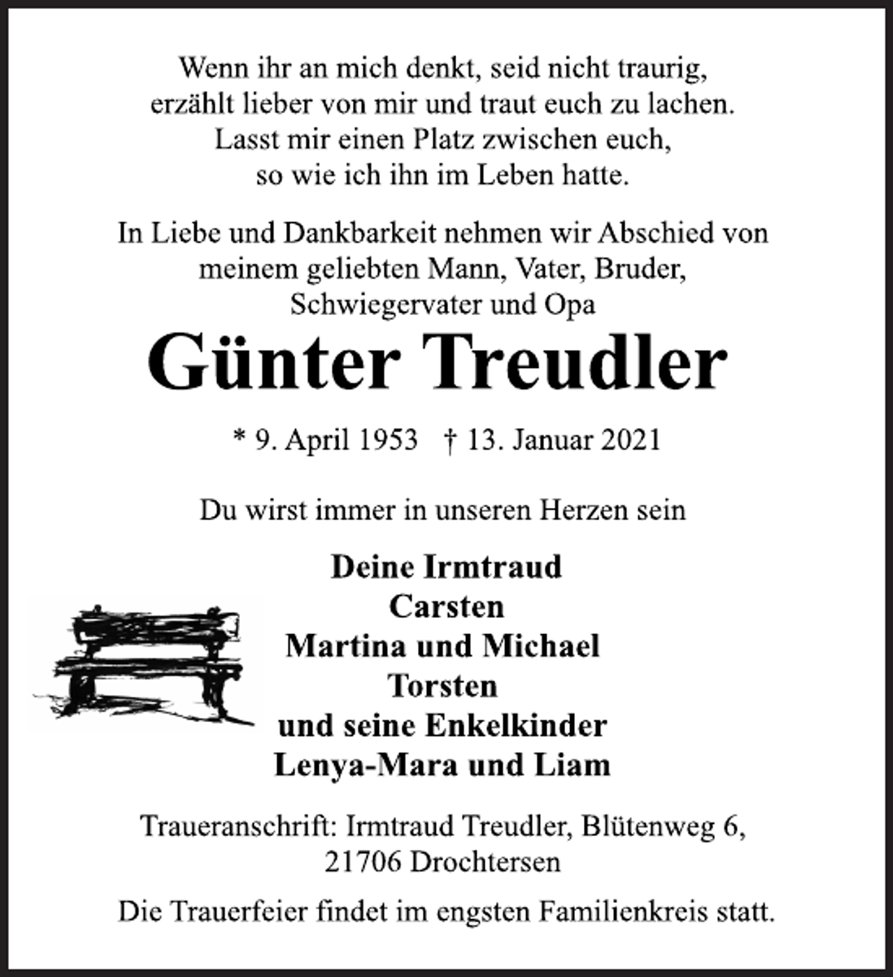 <p>Wenn ihr an mich denkt, seid nicht traurig,<br />erzählt lieber von mir und traut euch zu lachen.<br />Lasst mir einen Platz zwischen euch,<br />so wie ich ihn im Leben hatte.<br />In Liebe und Dankbarkeit nehmen wir Abschied von<br />meinem geliebten Mann, Vater, Bruder,<br />Schwiegervater und Opa<br />Günter Treudler<br />* 9. April 1953 † 13. Januar 2021<br />Du wirst immer in unseren Herzen sein<br />Deine Irmtraud<br />Carsten<br />Martina und Michael<br />Torsten<br />und seine Enkelkinder<br />Lenya-Mara und Liam<br />Traueranschrift: Irmtraud Treudler, Blütenweg 6,<br />21706 Drochtersen<br />Die Trauerfeier findet im engsten Familienkreis statt.</p>