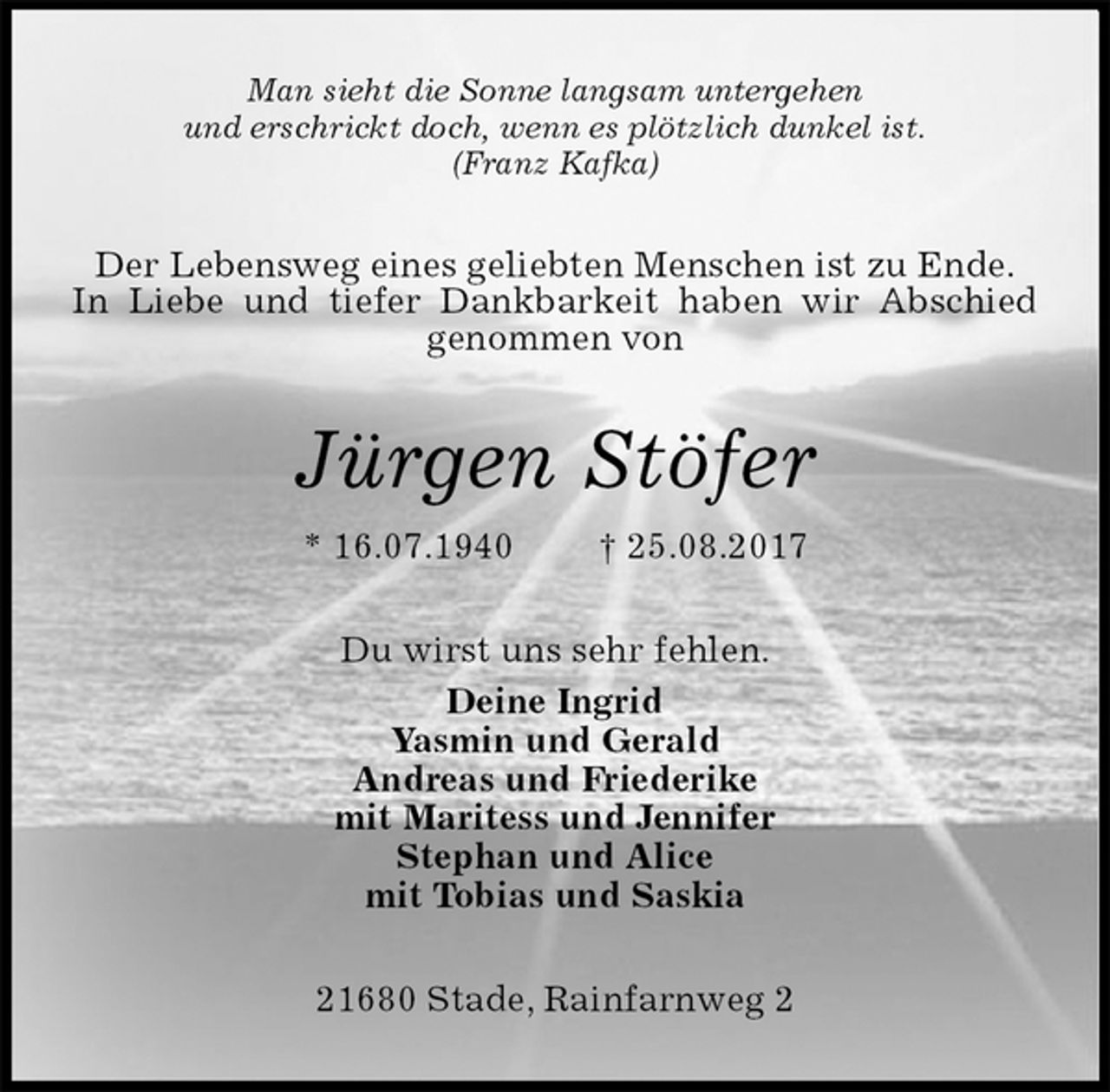 <p>Man sieht die Sonne langsam untergehen<br />und erschrickt doch, wenn es plötzlich dunkel ist.<br />(Franz Kafka)<br />Der Lebensweg eines geliebten Menschen ist zu Ende.<br />In Liebe und tiefer Dankbarkeit haben wir Abschied genommen von<br />Jürgen Stöfer<br />* 16.07.1940 † 25.08.2017<br />Du wirst uns sehr fehlen.<br />Deine Ingrid<br />Yasmin und Gerald<br />Andreas und Friederike<br />mit Maritess und Jennifer<br />Stephan und Alice<br />mit Tobias und Saskia<br />21680 Stade, Rainfarnweg 2</p>