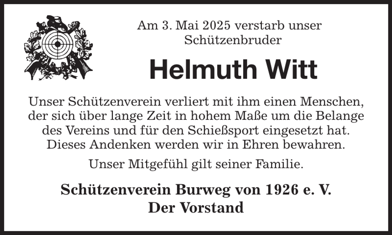 <p>Am 3. Mai 2025 verstarb unser<br />Schützenbruder<br />Helmuth Witt<br />Unser Schützenverein verliert mit ihm einen Menschen,<br />der sich über lange Zeit in hohem Maße um die Belange des Vereins und für den Schießsport eingesetzt hat.<br />Dieses Andenken werden wir in Ehren bewahren.<br />Unser Mitgefühl gilt seiner Familie.<br />Schützenverein Burweg von 1926 e. V.<br />Der Vorstand</p>