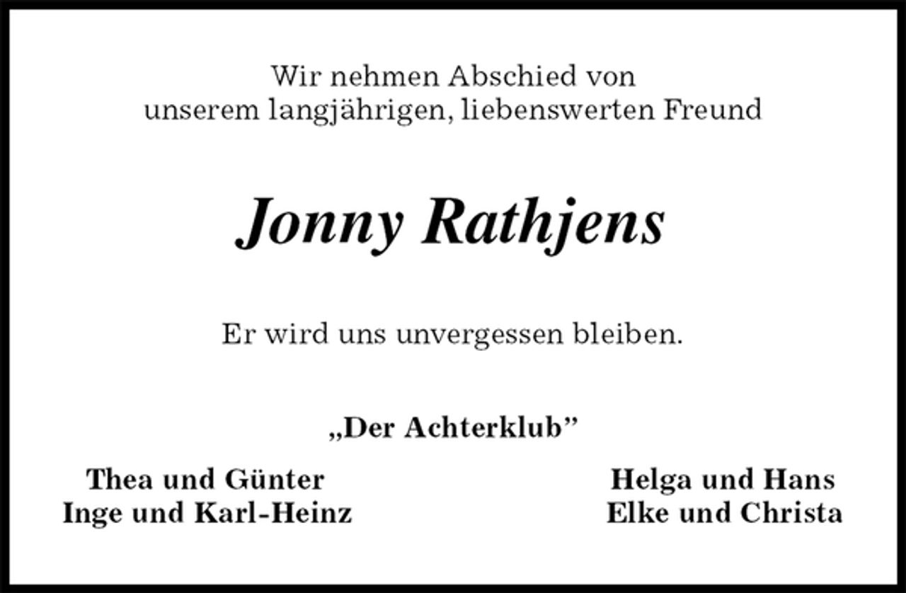 <p>Wir nehmen Abschied von<br />unserem langjährigen, liebenswerten Freund<br />Jonny Rathjens<br />Er wird uns unvergessen bleiben.<br />„Der Achterklub”<br />Thea und Günter Helga und Hans<br />Inge und Karl-Heinz Elke und Christa</p>