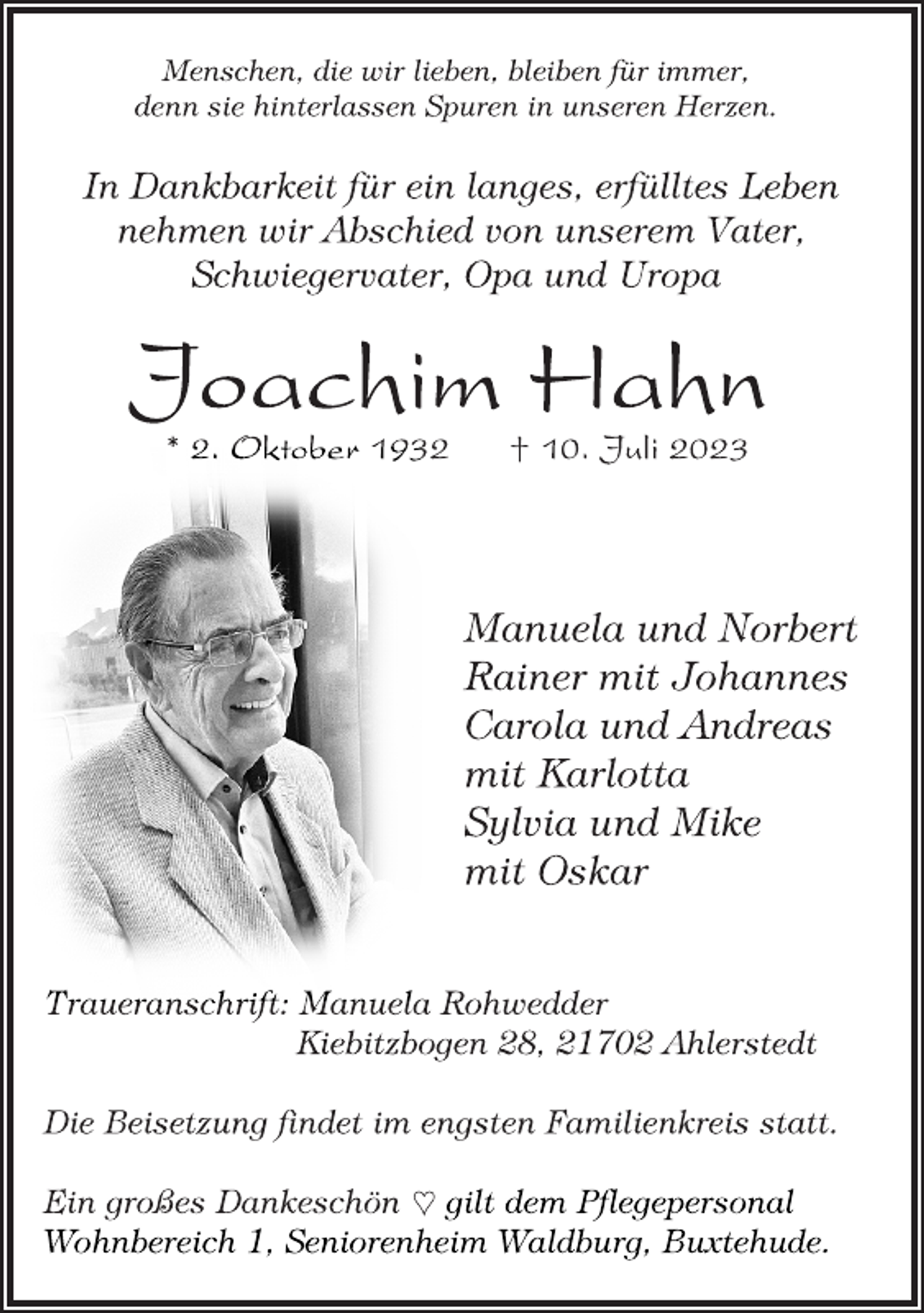 <p>Menschen, die wir lieben, bleiben für immer,<br />denn sie hinterlassen Spuren in unseren Herzen.<br />In Dankbarkeit für ein langes, erfülltes Leben<br />nehmen wir Abschied von unserem Vater,<br />Schwiegervater, Opa und Uropa<br />Joachim Hahn<br />* 2. Oktober 1932 † 10. Juli 2023<br />Manuela und Norbert<br />Rainer mit Johannes<br />Carola und Andreas<br />mit Karlotta<br />Sylvia und Mike<br />mit Oskar<br />Traueranschrift: Manuela Rohwedder<br />Kiebitzbogen 28, 21702 Ahlerstedt<br />Die Beisetzung findet im engsten Familienkreis statt.<br />Ein großes Dankeschön  gilt dem Pflegepersonal<br />Wohnbereich 1, Seniorenheim Waldburg, Buxtehude.</p>