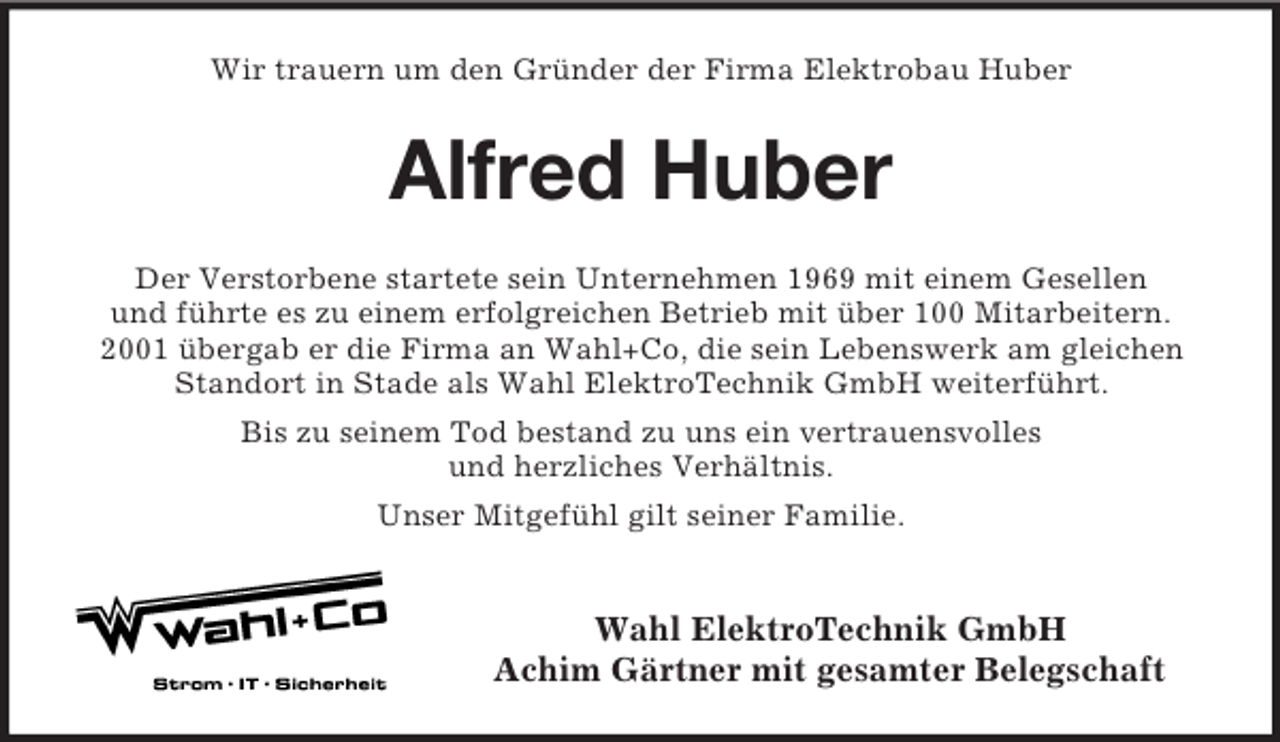 <p>Wir trauern um den Gründer der Firma Elektrobau Huber</p><p>Alfred Huber<br />Der Verstorbene startete sein Unternehmen 1969 mit einem Gesellen<br />und führte es zu einem erfolgreichen Betrieb mit über 100 Mitarbeitern.<br />2001 übergab er die Firma an Wahl+Co, die sein Lebenswerk am gleichen<br />Standort in Stade als Wahl ElektroTechnik GmbH weiterführt.<br />Bis zu seinem Tod bestand zu uns ein vertrauensvolles<br />und herzliches Verhältnis.<br />Unser Mitgefühl gilt seiner Familie.</p><p>Wahl ElektroTechnik GmbH<br />Achim Gärtner mit gesamter Belegschaft</p>