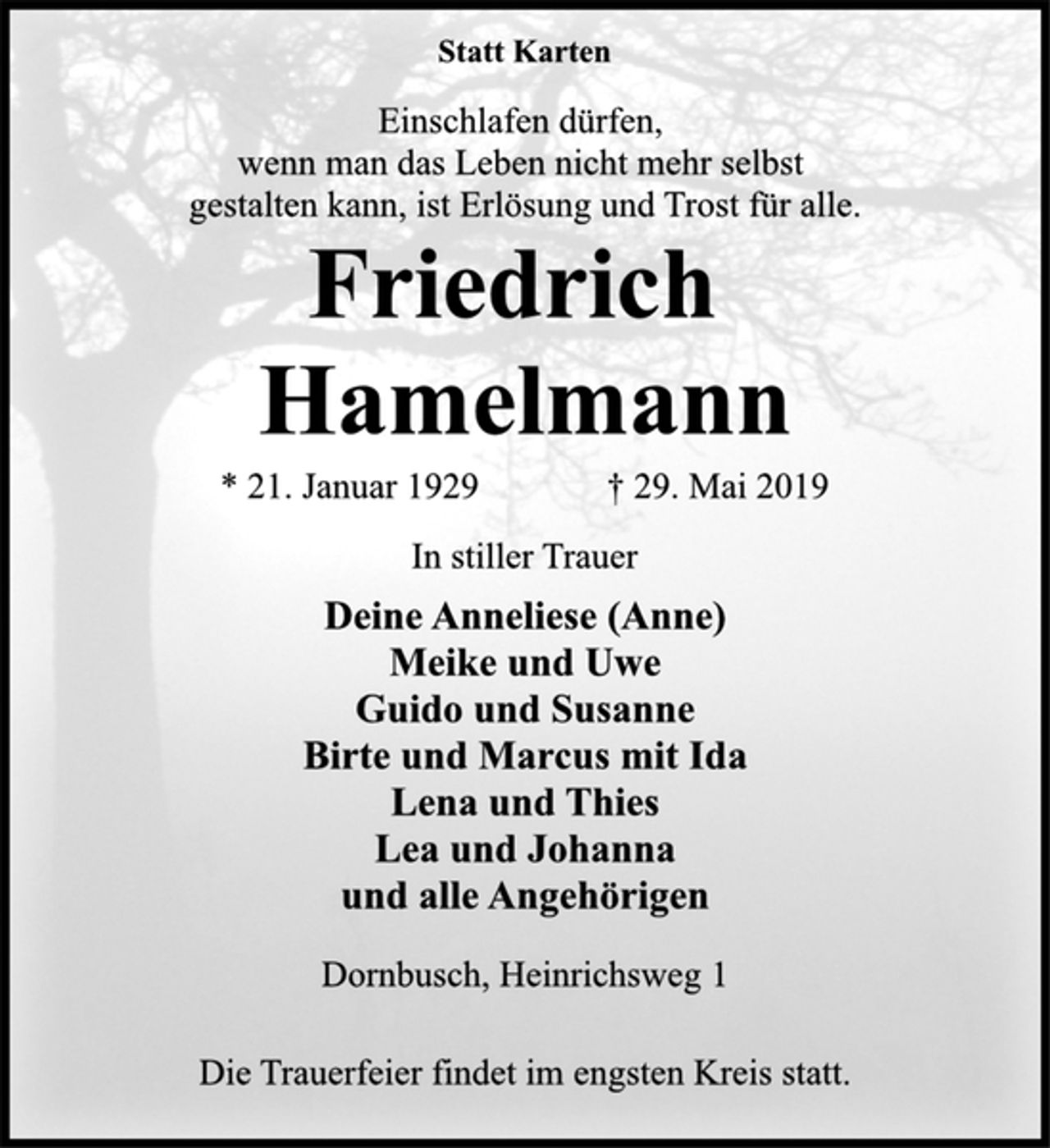 <p>Statt Karten<br />Einschlafen dürfen,<br />wenn man das Leben nicht mehr selbst<br />gestalten kann, ist Erlösung und Trost für alle.<br />Friedrich<br />Hamelmann<br />* 21. Januar 1929 † 29. Mai 2019<br />In stiller Trauer<br />Deine Anneliese (Anne)<br />Meike und Uwe<br />Guido und Susanne<br />Birte und Marcus mit Ida<br />Lena und Thies<br />Lea und Johanna<br />und alle Angehörigen<br />Dornbusch, Heinrichsweg 1<br />Die Trauerfeier findet im engsten Kreis statt.</p>