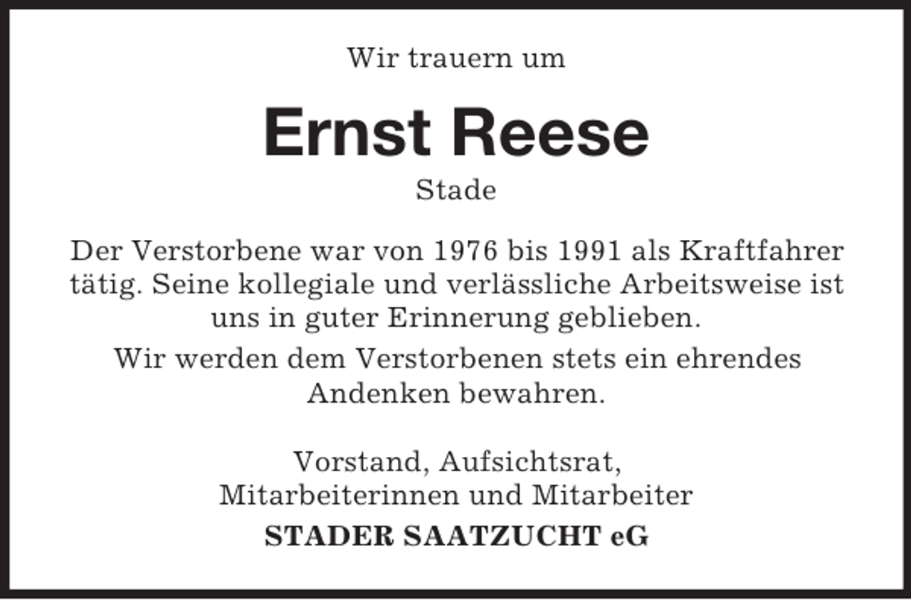 <p>Wir trauern um</p><p>Ernst Reese<br />Stade<br />Der Verstorbene war von 1976 bis 1991 als Kraftfahrer<br />tätig. Seine kollegiale und verlässliche Arbeitsweise ist<br />uns in guter Erinnerung geblieben.<br />Wir werden dem Verstorbenen stets ein ehrendes<br />Andenken bewahren.<br />Vorstand, Aufsichtsrat,<br />Mitarbeiterinnen und Mitarbeiter<br />STADER SAATZUCHT eG</p>
