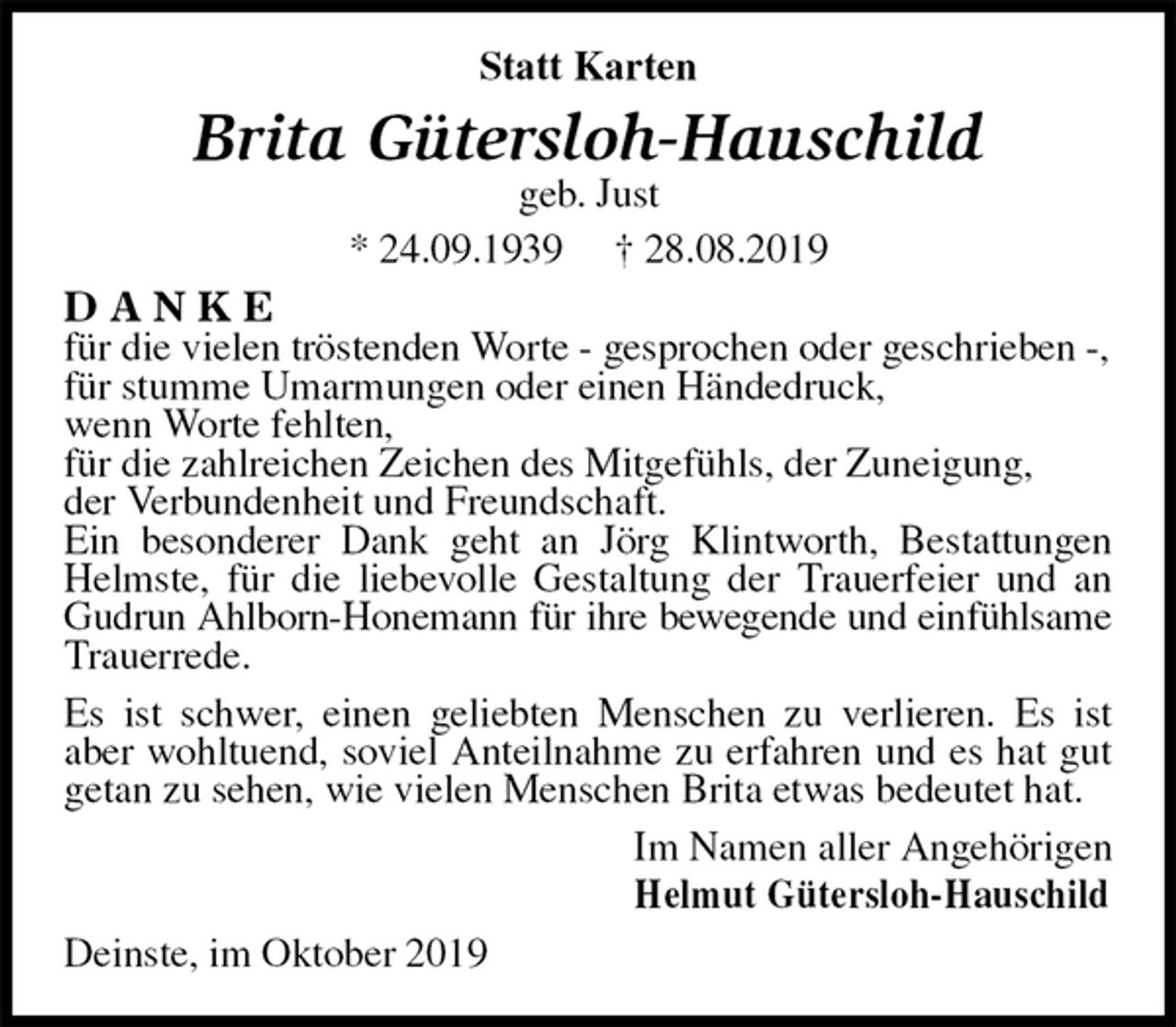 <p>Statt Karten<br />Brita Gütersloh-Hauschild<br />geb. Just<br />* 24.09.1939 † 28.08.2019<br />D A N K E<br />für die vielen tröstenden Worte - gesprochen oder geschrieben -,<br />für stumme Umarmungen oder einen Händedruck,<br />wenn Worte fehlten,<br />für die zahlreichen Zeichen des Mitgefühls, der Zuneigung,<br />der Verbundenheit und Freundschaft.<br />Ein besonderer Dank geht an Jörg Klintworth, Bestattungen Helmste, für die liebevolle Gestaltung der Trauerfeier und an Gudrun Ahlborn-Honemann für ihre bewegende und einfühlsame<br />Trauerrede.<br />Es ist schwer, einen geliebten Menschen zu verlieren. Es ist aber wohltuend, soviel Anteilnahme zu erfahren und es hat gut getan zu sehen, wie vielen Menschen Brita etwas bedeutet hat.<br />Im Namen aller Angehörigen<br />Helmut Gütersloh-Hauschild<br />Deinste, im Oktober 2019</p>