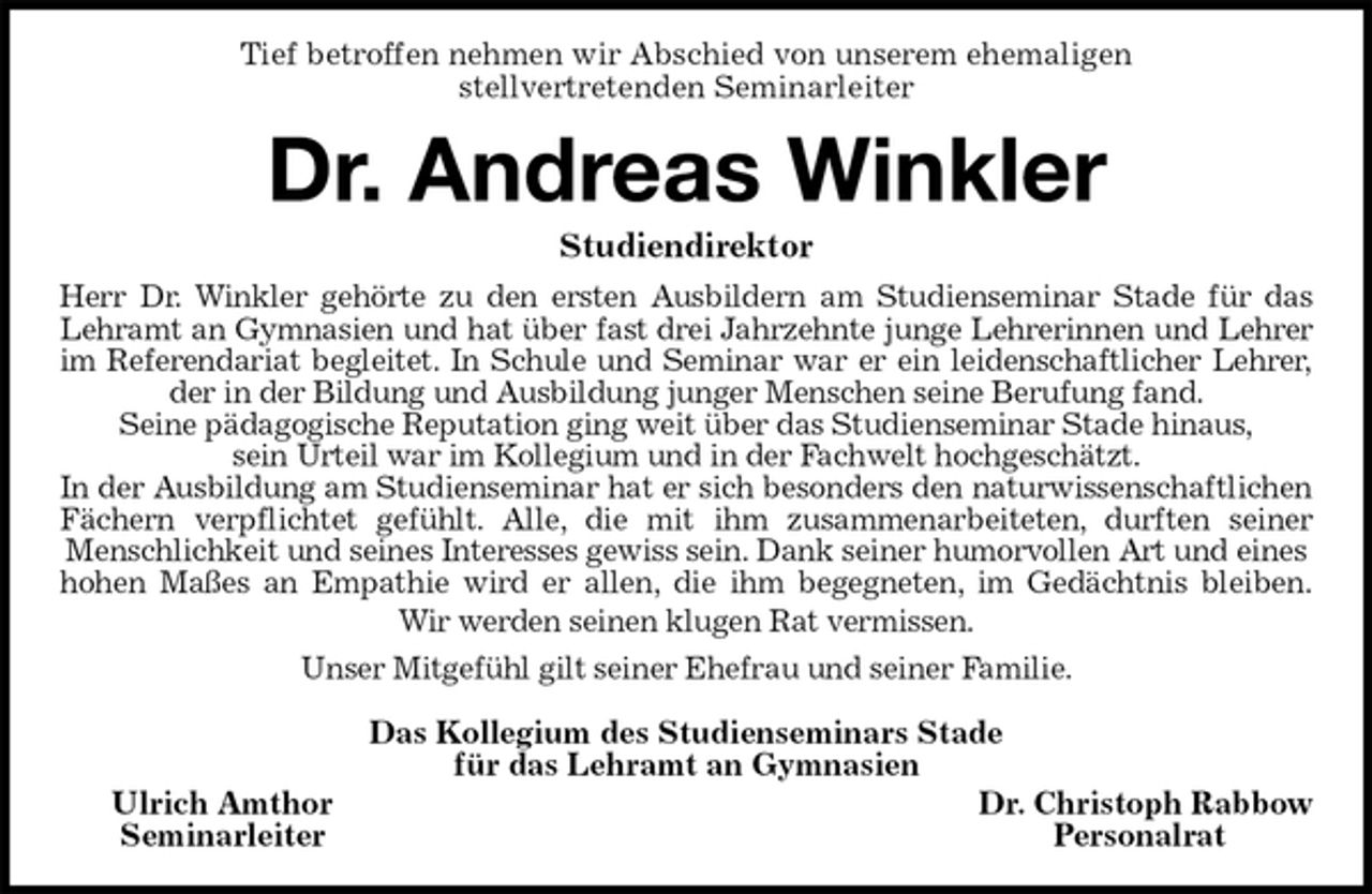 <p>Tief betroffen nehmen wir Abschied von unserem ehemaligen<br />stellvertretenden Seminarleiter<br />Dr. Andreas Winkler<br />Studiendirektor<br />Herr Dr. Winkler gehörte zu den ersten Ausbildern am Studienseminar Stade für das<br />Lehramt an Gymnasien und hat über fast drei Jahrzehnte junge Lehrerinnen und Lehrer<br />im Referendariat begleitet. In Schule und Seminar war er ein leidenschaftlicher Lehrer,<br />der in der Bildung und Ausbildung junger Menschen seine Berufung fand.<br />Seine pädagogische Reputation ging weit über das Studienseminar Stade hinaus,<br />sein Urteil war im Kollegium und in der Fachwelt hochgeschätzt.<br />In der Ausbildung am Studienseminar hat er sich besonders den naturwissenschaftlichen<br />Fächern verpflichtet gefühlt. Alle, die mit ihm zusammenarbeiteten, durften seiner<br />Menschlichkeit und seines Interesses gewiss sein. Dank seiner humorvollen Art und eines hohen Maßes an Empathie wird er allen, die ihm begegneten, im Gedächtnis bleiben.<br />Wir werden seinen klugen Rat vermissen.<br />Unser Mitgefühl gilt seiner Ehefrau und seiner Familie.<br />Das Kollegium des Studienseminars Stade<br />für das Lehramt an Gymnasien<br />Ulrich Amthor Dr. Christoph Rabbow<br />Seminarleiter Personalrat</p>