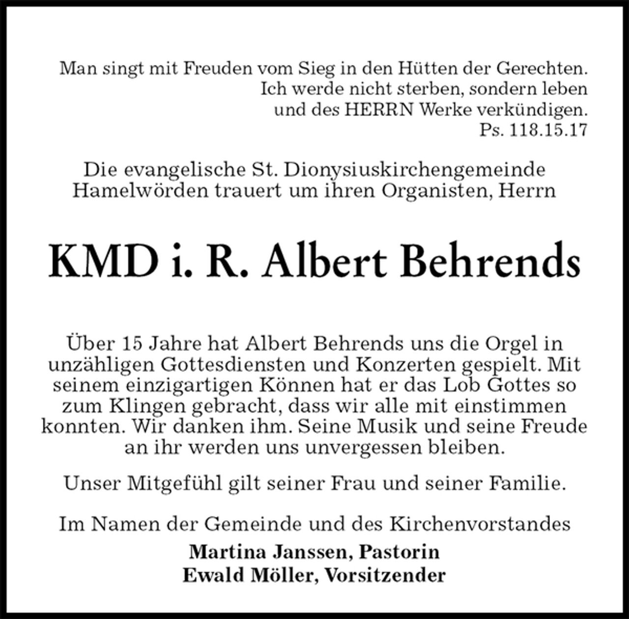 <p>Man singt mit Freuden vom Sieg in den Hütten der Gerechten.<br />Ich werde nicht sterben, sondern leben<br />und des HERRN Werke verkündigen.<br />Ps. 118.15.17<br />Die evangelische St. Dionysiuskirchengemeinde<br />Hamelwörden trauert um ihren Organisten, Herrn<br />KMD i. R. Albert Behrends</p>
<p>Über 15 Jahre hat Albert Behrends uns die Orgel in<br />unzähligen Gottesdiensten und Konzerten gespielt. Mit seinem einzigartigen Können hat er das Lob Gottes so zum Klingen gebracht, dass wir alle mit einstimmen konnten. Wir danken ihm. Seine Musik und seine Freude an ihr werden uns unvergessen bleiben.<br />Unser Mitgefühl gilt seiner Frau und seiner Familie.<br />Im Namen der Gemeinde und des Kirchenvorstandes<br />Martina Janssen, Pastorin<br />Ewald Möller, Vorsitzender</p>