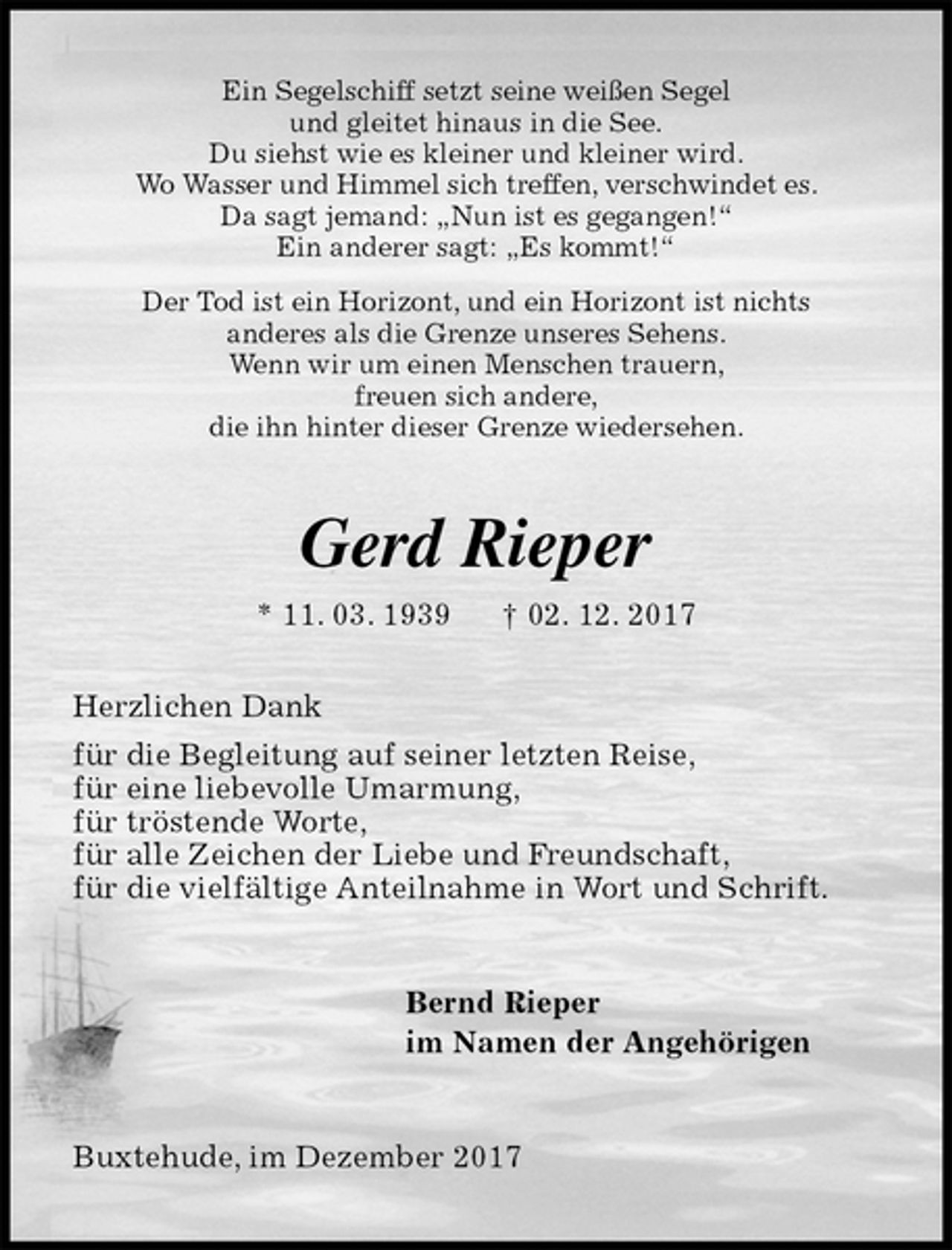 <p>Ein Segelschiff setzt seine weißen Segel<br />und gleitet hinaus in die See.<br />Du siehst wie es kleiner und kleiner wird.<br />Wo Wasser und Himmel sich treffen, verschwindet es.<br />Da sagt jemand: „Nun ist es gegangen!“<br />Ein anderer sagt: „Es kommt!“<br />Der Tod ist ein Horizont, und ein Horizont ist nichts<br />anderes als die Grenze unseres Sehens.<br />Wenn wir um einen Menschen trauern,<br />freuen sich andere,<br />die ihn hinter dieser Grenze wiedersehen.<br />Gerd Rieper<br />* 11. 03. 1939 † 02. 12. 2017<br />Herzlichen Dank<br />für die Begleitung auf seiner letzten Reise,<br />für eine liebevolle Umarmung,<br />für tröstende Worte,<br />für alle Zeichen der Liebe und Freundschaft,<br />für die vielfältige Anteilnahme in Wort und Schrift.<br />Bernd Rieper<br />im Namen der Angehörigen<br />Buxtehude, im Dezember 2017</p>