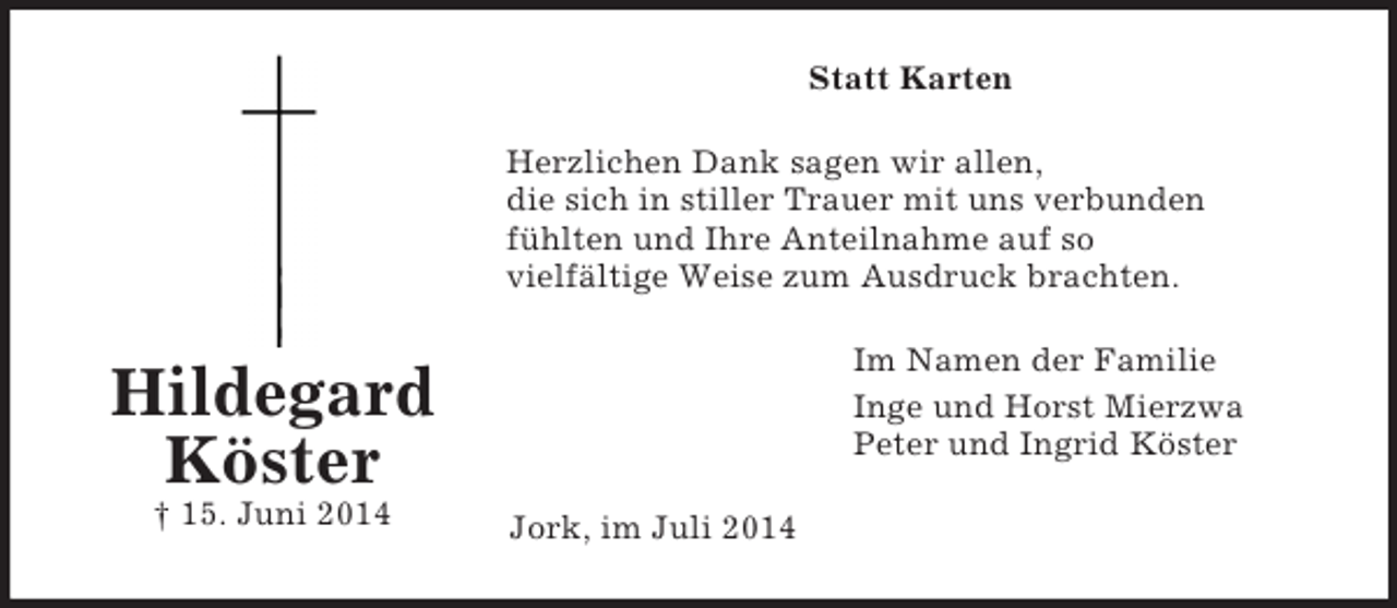 <p>Hildegard<br />Köster<br />† 15. Juni 2014<br />Statt Karten<br />Herzlichen Dank sagen wir allen,<br />die sich in stiller Trauer mit uns verbunden<br />fühlten und Ihre Anteilnahme auf so<br />vielfältige Weise zum Ausdruck brachten.<br />Im Namen der Familie<br />Inge und Horst Mierzwa<br />Peter und Ingrid Köster<br />Jork, im Juli 2014</p>
