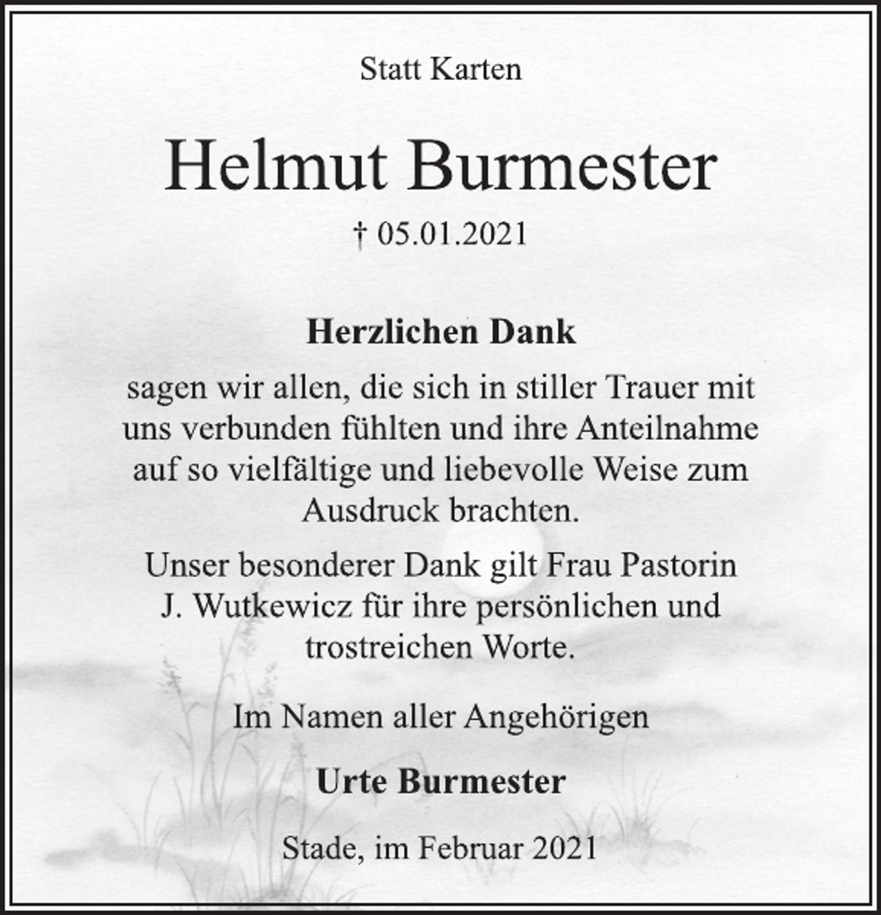 <p>Statt Karten<br />Helmut Burmester<br />† 05.01.2021<br />Herzlichen Dank<br />sagen wir allen, die sich in stiller Trauer mit<br />uns verbunden fühlten und ihre Anteilnahme<br />auf so vielfältige und liebevolle Weise zum<br />Ausdruck brachten.<br />Unser besonderer Dank gilt Frau Pastorin<br />J. Wutkewicz für ihre persönlichen und<br />trostreichen Worte.<br />Im Namen aller Angehörigen<br />Urte Burmester<br />Stade, im Februar 2021</p>