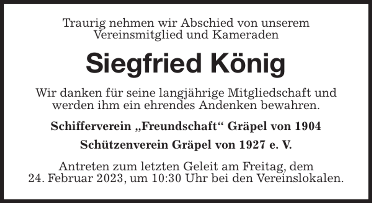 <p>Traurig nehmen wir Abschied von unserem<br />Vereinsmitglied und Kameraden<br />Siegfried König<br />Wir danken für seine langjährige Mitgliedschaft und<br />werden ihm ein ehrendes Andenken bewahren.<br />Schifferverein „Freundschaft“ Gräpel von 1904<br />Schützenverein Gräpel von 1927 e. V.<br />Antreten zum letzten Geleit am Freitag, dem<br />24. Februar 2023, um 10:30 Uhr bei den Vereinslokalen.</p>