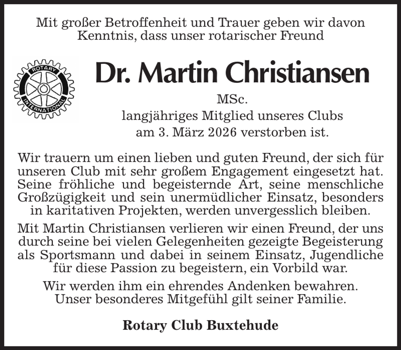 <p>Mit großer Betroffenheit und Trauer geben wir davon<br />Kenntnis, dass unser rotarischer Freund<br />Dr. Martin Christiansen<br />MSc.<br />langjähriges Mitglied unseres Clubs<br />am 3. März 2026 verstorben ist.<br />Wir trauern um einen lieben und guten Freund, der sich für unseren Club mit sehr großem Engagement eingesetzt hat.<br />Seine fröhliche und begeisternde Art, seine menschliche<br />Großzügigkeit und sein unermüdlicher Einsatz, besonders<br />in karitativen Projekten, werden unvergesslich bleiben.<br />Mit Martin Christiansen verlieren wir einen Freund, der uns<br />durch seine bei vielen Gelegenheiten gezeigte Begeisterung als Sportsmann und dabei in seinem Einsatz, Jugendliche<br />für diese Passion zu begeistern, ein Vorbild war.<br />Wir werden ihm ein ehrendes Andenken bewahren.<br />Unser besonderes Mitgefühl gilt seiner Familie.<br />Rotary Club Buxtehude</p>