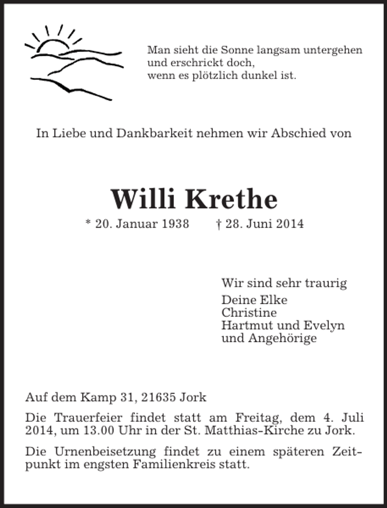 <p>Man sieht die Sonne langsam untergehen<br />und erschrickt doch,<br />wenn es plötzlich dunkel ist.<br />In Liebe und Dankbarkeit nehmen wir Abschied von<br />Willi Krethe<br />* 20. Januar 1938 † 28. Juni 2014<br />Wir sind sehr traurig<br />Deine Elke<br />Christine<br />Hartmut und Evelyn<br />und Angehörige<br />Auf dem Kamp 31, 21635 Jork<br />Die Trauerfeier findet statt am Freitag, dem 4. Juli 2014, um 13.00 Uhr in der St. Matthias-Kirche zu Jork.<br />Die Urnenbeisetzung findet zu einem späteren Zeitpunkt im engsten Familienkreis statt.</p>
