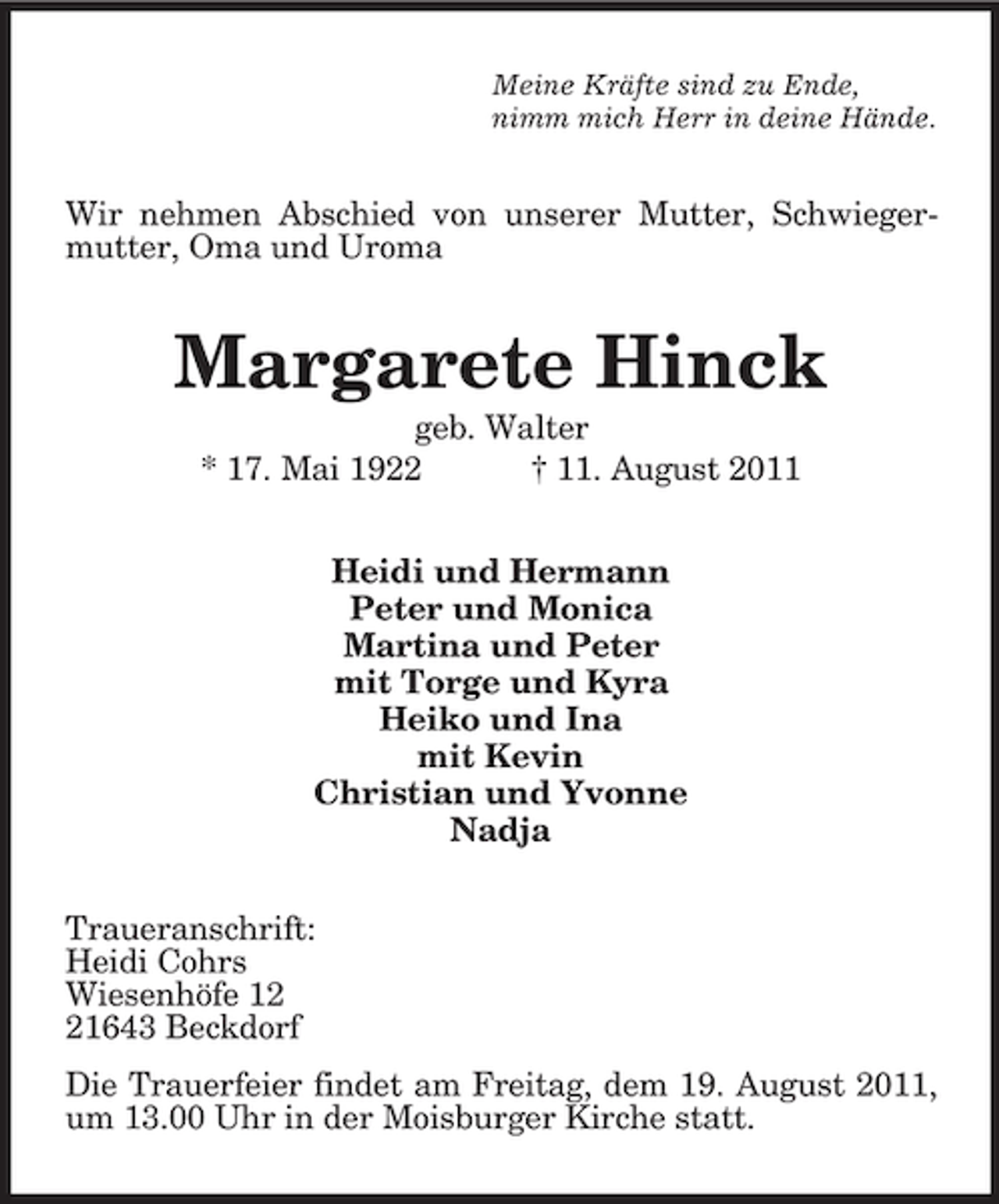 <p>Meine Kräfte sind zu Ende,<br />nimm mich Herr in deine Hände.</p><p>Wir nehmen Abschied von unserer Mutter, Schwiegermutter, Oma und Uroma</p><p>Margarete Hinck<br />geb. Walter<br />* 17. Mai 1922<br />† 11. August 2011<br />Heidi und Hermann<br />Peter und Monica<br />Martina und Peter<br />mit Torge und Kyra<br />Heiko und Ina<br />mit Kevin<br />Christian und Yvonne<br />Nadja<br />Traueranschrift:<br />Heidi Cohrs<br />Wiesenhöfe 11643 Beckdorf<br />Die Trauerfeier findet am Freitag, dem 19. August 2011,<br />um 13.00 Uhr in der Moisburger Kirche statt.</p>