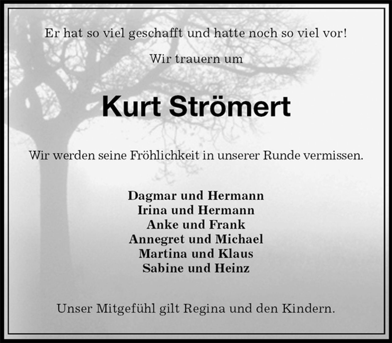 <p>Er hat so viel geschafft und hatte noch so viel vor!</p><p>Wir trauern um<br />Kurt Strömert<br />Wir werden seine Fröhlichkeit in unserer Runde vermissen.<br />Dagmar und Hermann<br />Irina und Hermann<br />Anke und Frank<br />Annegret und Michael<br />Martina und Klaus<br />Sabine und Heinz<br />Unser Mitgefühl gilt Regina und den Kindern.</p>