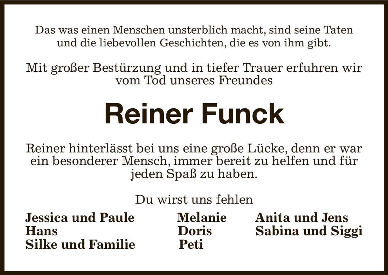 Das was einen Menschen unsterblich macht, sind seine Taten und die liebevollen Geschichten, die es von ihm gibt.
Mit großer Bestürzung und in tiefer Trauer erfuhren wir vom Tod unseres Freundes
Reiner Funck
Reiner hinterlässt bei uns eine große Lücke, denn er war ein besonderer Mensch, immer bereit zu helfen und für jeden Spaß zu haben.
Du wirst uns fehlen
Jessica und Paule  Melanie Anita und Jens     
Hans        Doris Sabina und Siggi
Silke und Familie Peti