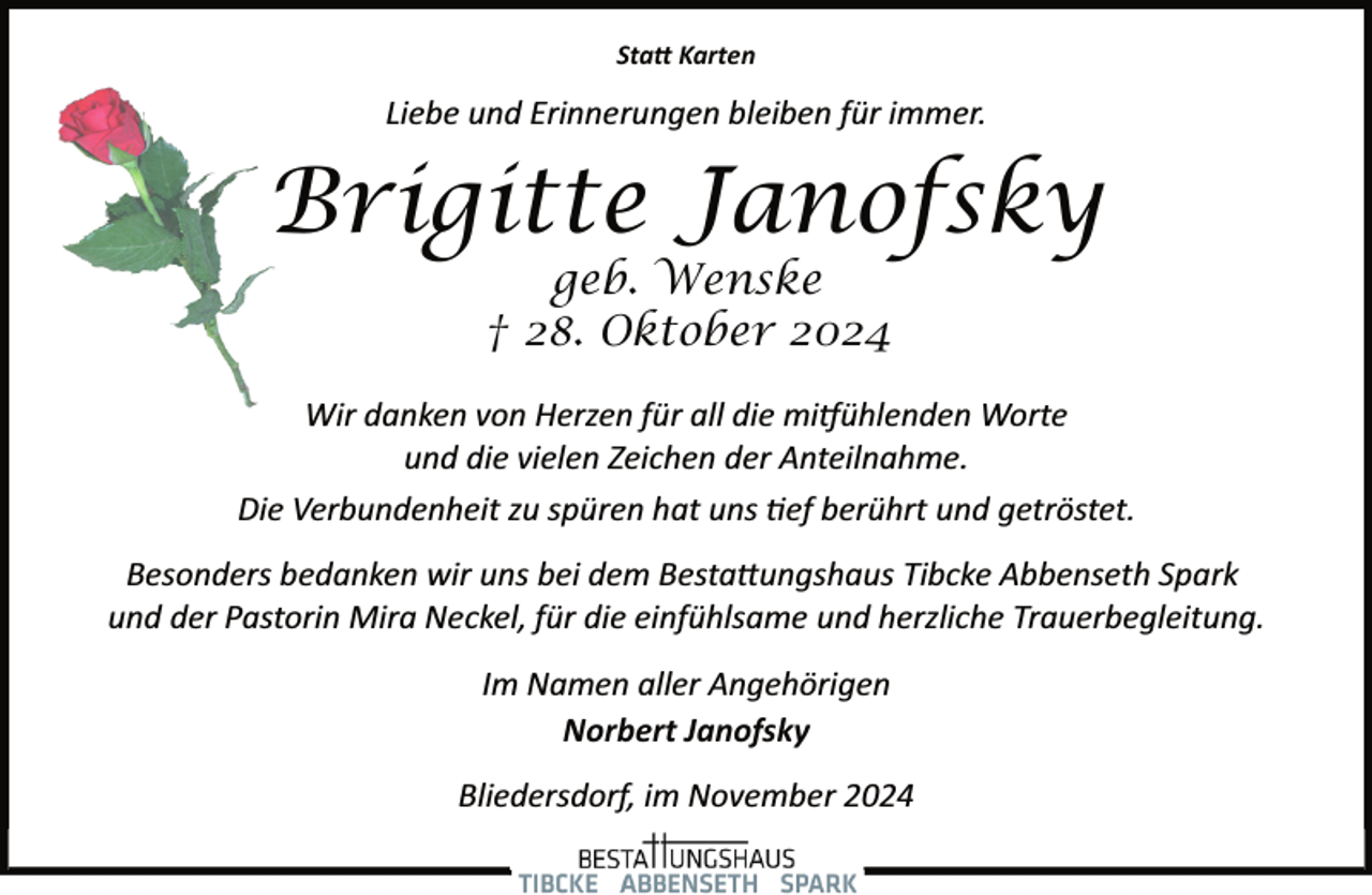 <p>Sta� Karten</p><p>Liebe und Erinnerungen bleiben für immer.</p><p>Brigitte Janofsky<br />geb. Wenske<br />† 28. Oktober 2024</p><p>Wir danken von Herzen für all die mi�ühlenden Worte<br />und die vielen Zeichen der Anteilnahme.<br />Die Verbundenheit zu spüren hat uns �ef berührt und getröstet.<br />Besonders bedanken wir uns bei dem Besta�ungshaus Tibcke Abbenseth Spark<br />und der Pastorin Mira Neckel, für die einfühlsame und herzliche Trauerbegleitung.<br />Im Namen aller Angehörigen<br />Norbert Janofsky<br />Bliedersdorf, im November 2024</p>