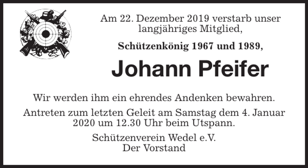 <p>Am 22. Dezember 2019 verstarb unser<br />langjähriges Mitglied,<br />Schützenkönig 1967 und 1989,<br />Johann Pfeifer<br />Wir werden ihm ein ehrendes Andenken bewahren.<br />Antreten zum letzten Geleit am Samstag dem 4. Januar 2020 um 12.30 Uhr beim Utspann.<br />Schützenverein Wedel e.V.<br />Der Vorstand</p>